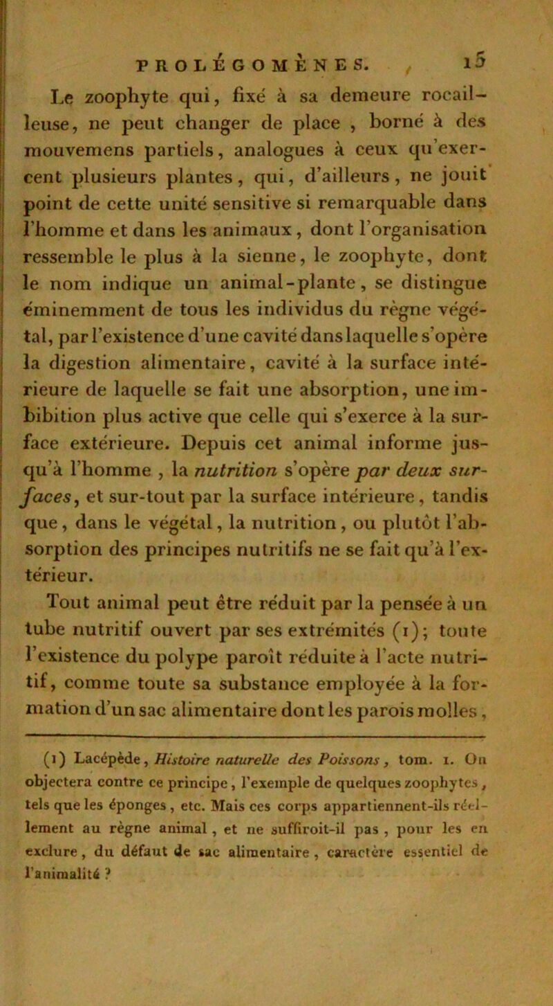 Le zoophyte qui, fixé à sa demeure rocail- leuse, ne peut changer de place , borné à des mouvemens partiels, analogues à ceux qu’exer- cent plusieurs plantes, qui, d’ailleurs, ne jouit point de cette unité sensitive si remarquable dans l’homme et dans les animaux, dont l’organisation ressemble le plus à la sienne, le zoophyte, dont le nom indique un animal - plante, se distingue éminemment de tous les individus du règne végé- tal, par l’existence d’une cavité dans laquelle s’opère la digestion alimentaire, cavité à la surface inté- rieure de laquelle se fait une absorption, uneim- bibition plus active que celle qui s’exerce à la sur- face extérieure. Depuis cet animal informe jus- qu’à l’homme , la nutrition s’opère par deux sur- faces, et sur-tout par la surface intérieure , tandis que, dans le végétal, la nutrition, ou plutôt l’ab- sorption des principes nutritifs ne se fait qu’à l’ex- térieur. Tout animal peut être réduit par la pensée à un tube nutritif ouvert par ses extrémités (i); toute l’existence du polype paroît réduite à l'acte nutri- tif, comme toute sa substance employée à la for- mation d’un sac alimentaire dont les parois molles, (l) Lacépède, Histoire naturelle des Poissons, tom. i. Ou objectera contre ce principe , l’exemple de quelques zoophytes , tels que les éponges , etc. Mais ces corps appartiennent-ils réel- lement au règne animal , et ne suffiroit-il pas , pour les en exclure, du défaut de sac alimentaire , caractère essentiel de l’animalité ?