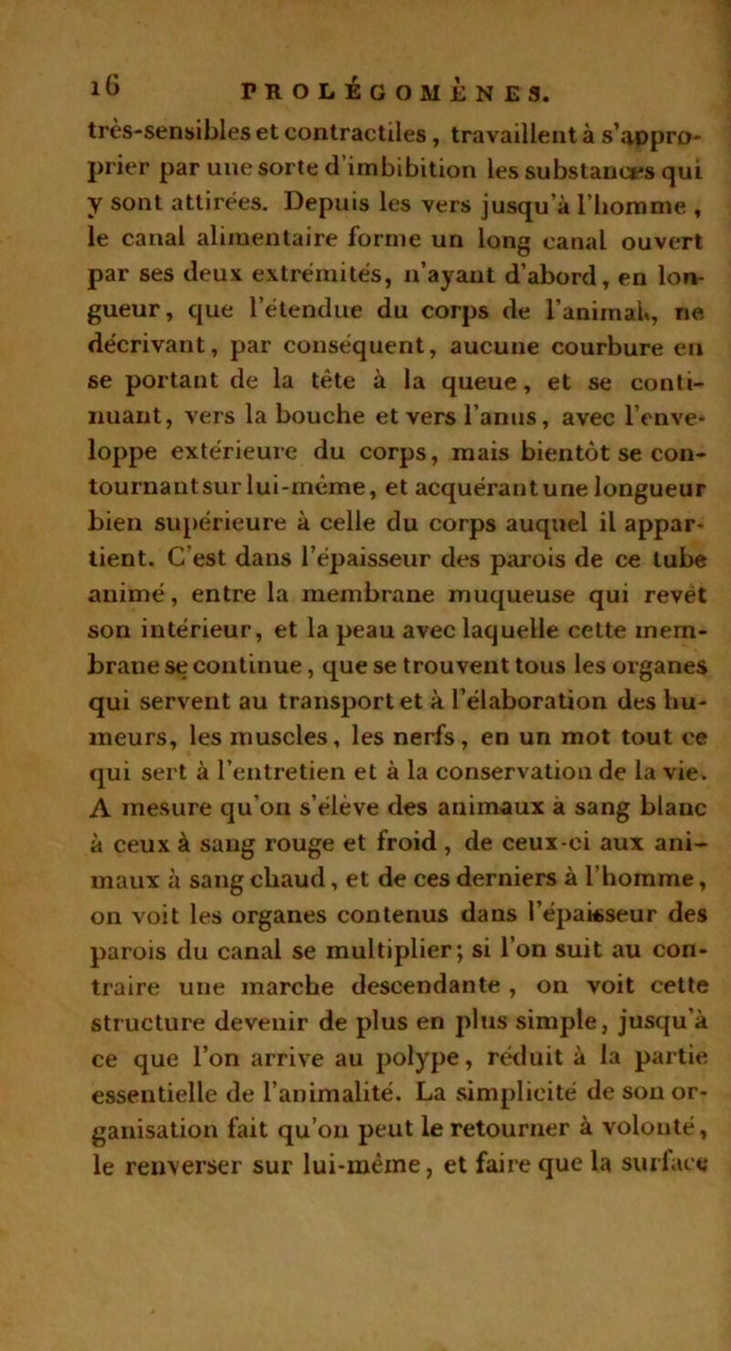 très-sensibles et contractiles, travaillent à s’appro- prier par une sorte d’imbibition les substances qui y sont attirées. Depuis les vers jusqu’à l'homme , le canal alimentaire forme un long canal ouvert par ses deux extrémités, n’ayant d’abord, en lon- gueur, que l’étendue du corps de l’animal*, ne décrivant, par conséquent, aucune courbure en se portant de la tête à la queue, et se conti- nuant, vers la bouche et vers l’anus, avec l’enve- loppe extérieure du corps, mais bientôt se con- tournantsurlui-même, et acquérantune longueur bien supérieure à celle du corps auquel il appar- tient. C’est dans l’épaisseur des parois de ce tube animé, entre la membrane muqueuse qui revêt son intérieur, et la peau avec laquelle cette mem- brane se continue, que se trouvent tous les organes qui servent au transport et à l’élaboration des hu- meurs, les muscles, les nerfs, en un mot tout ce qui sert à l’entretien et à la conservation de la vie. A mesure qu’on s’élève des animaux à sang blanc à ceux à sang rouge et froid , de ceux-ci aux ani- maux à sang chaud, et de ces derniers à l’homme, on voit les organes contenus dans l'épaisseur des parois du canal se multiplier; si l’on suit au con- traire une marche descendante , on voit cette structure devenir de plus en plus simple, jusqu’à ce que l’on arrive au polype, réduit à la partie essentielle de l’animalité. La simplicité de son or- ganisation fait qu’on peut le retourner à volonté, le renverser sur lui-mème, et faire que la suri are