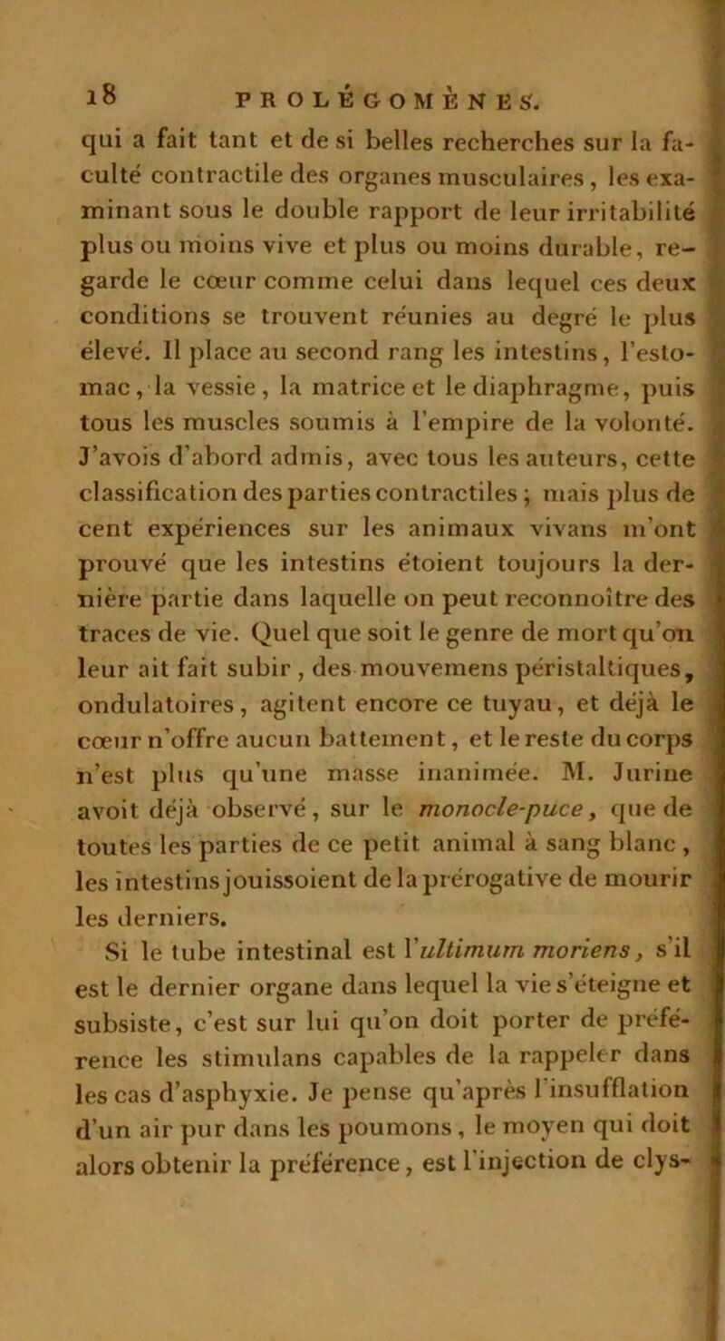 qui a fait tant et de si belles recherches sur la fa- culté contractile des organes musculaires , les exa- minant sous le double rapport de leur irritabilité plus ou moins vive et plus ou moins durable, re- garde le cœur comme celui dans lequel ces deux conditions se trouvent réunies au degré le plus élevé. Il place au second rang les intestins, l’esto- mac, la vessie, la matrice et le diaphragme, puis tous les muscles soumis à l’empire de la volonté. J’avois d’abord admis, avec tous les auteurs, cette classification des parties contractiles ; mais plus de cent expériences sur les animaux vivans m’ont prouvé que les intestins étoient toujours la der- nière partie dans laquelle on peut reconnoître des traces de vie. Quel que soit le genre de mort qu’on leur ait fait subir , des mouvemens péristaltiques, ondulatoires, agitent encore ce tuyau, et déjà le cœur n’offre aucun battement, et le reste du corps n’est plus qu’une masse inanimée. M. Jurine avoit déjà observé, sur le monocle-puce, que de toutes les parties de ce petit animal à sang blanc , les intestins jouissoient de la prérogative de mourir les derniers. Si le tube intestinal est Xultimum moriens, s’il est le dernier organe dans lequel la vie s’éteigne et subsiste, c’est sur lui qu’on doit porter de préfé- rence les stimulans capables de la rappeler dans les cas d’asphyxie. Je pense qu’après l’insufflation d’un air pur dans les poumons , le moyen qui doit alors obtenir la préférence, est l’injection de clys-