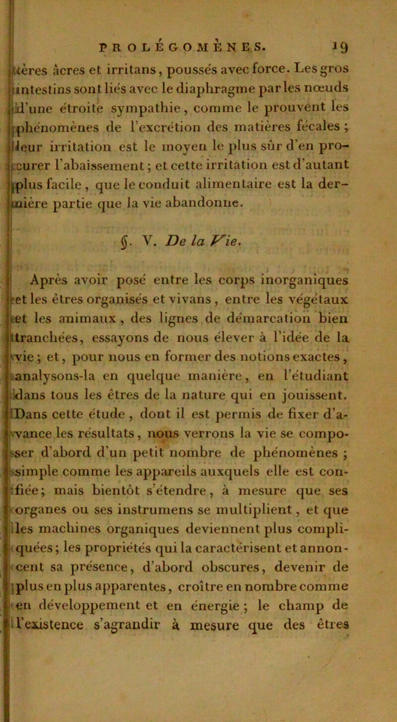 stères âcres et irritans, poussés avec force. Les gros 'intestins sont liés avec le diaphragme parles nœuds jjd’une étroite sympathie, comme le prouvent les [phénomènes de l’excrétion des matières fécales ; heur irritation est le moyen le plus sûr d’en pro- curer l’abaissement ; et cette irritation est d’autant jplus facile , que le conduit alimentaire est la der- rière partie que la vie abandonne. §. Y. De la Vie. Après avoir posé entre les corps inorganiques j?et les êtres organisés et vivans , entre les végétaux tet les animaux, des lignes de démarcation bien Uranchées, essayons de nous élever à l’idée de la wie ; et, pour nous en former des notions exactes, analysons-la en quelque manière, en l’étudiant dans tous les êtres de la nature qui en jouissent. 'Dans cette étude , dont il est permis de fixer d’a- vance les résultats, nous verrons la vie se compo- ser d’abord d’un petit nombre de phénomènes ; simple comme les appareils auxquels elle est con- fiée; mais bientôt s’étendre, à mesure que ses organes ou ses instrumens se multiplient, et que des machines organiques deviennent plus compli- quées ; les propriétés qui la caractérisent et annon - cent sa présence, d’abord obscures, devenir de plus en plus apparentes, croître en nombre comme en développement et en énergie ; le champ de l’existence s’agrandir à mesure que des êtres