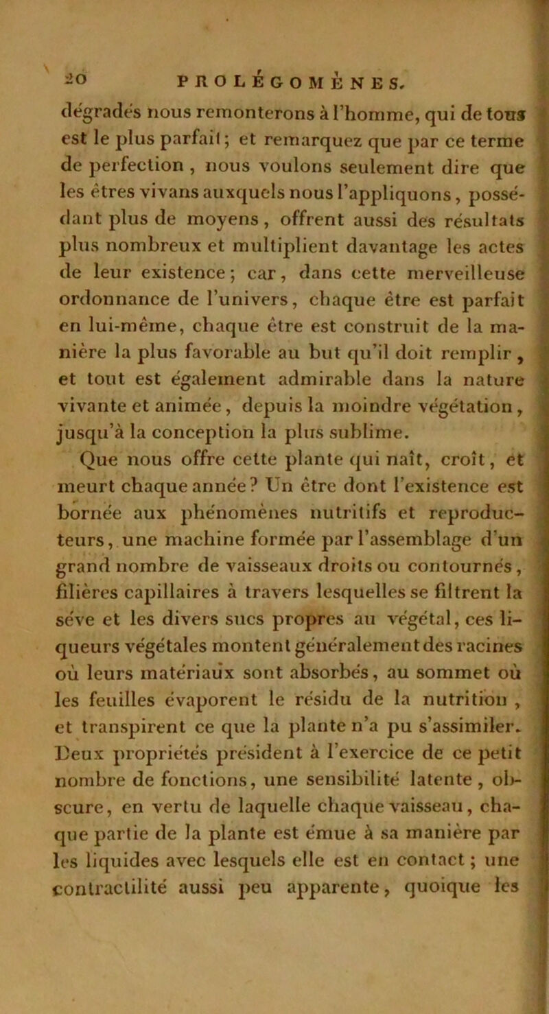 dégrades nous remonterons à l’homme, qui de tous est le plus parfait ; et remarquez que par ce terme de perfection , nous voulons seulement dire que les êtres vivans auxquels nous l’appliquons, possé- dant plus de moyens, offrent aussi des résultats plus nombreux et multiplient davantage les actes de leur existence; car, dans cette merveilleuse ordonnance de l’univers, chaque être est parfait en lui-même, chaque être est construit de la ma- nière la plus favorable au but qu’il doit remplir, et tout est également admirable dans la nature vivante et animée , depuis la moindre végétation , jusqu’à la conception la plus sublime. Que nous offre cette plante qui naît, croît, et meurt chaque année? Un être dont l’existence est bornée aux phénomènes nutritifs et reproduc- teurs, une machine formée par l’assemblage d’un grand nombre de vaisseaux droits ou contournés, < filières capillaires à travers lesquelles se filtrent la sève et les divers sucs propres au végétal, ces li- queurs végétales montent généralement des racines où leurs matériaux sont absorbés, au sommet où les feuilles évaporent le résidu de la nutrition , et transpirent ce que la plante n’a pu s’assimiler* Deux propriétés président à l’exercice de ce petit nombre de fonctions, une sensibilité latente, ob- scure, en vertu de laquelle chaque vaisseau, cha- que partie de la plante est émue à sa manière par les liquides avec lesquels elle est en contact; une contractilité aussi peu apparente, quoique les