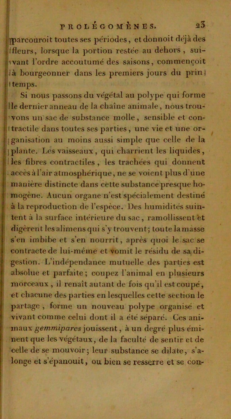 \ qparcouroit toutes ses périodes, et donnoit déjà des i ; fleurs, lorsque la portion restée au dehors , sui- jnvant l’ordre accoutumé des saisons, commençoit ) à bourgeonner dans les premiers jours du prin j |l temps. Si nous passons du végétal au polype qui forme I Ile dernier anneau de la chaîne animale, nous trou- j 'vons un sac de substance molle, sensible et con- |11tractile dans toutes ses parties, une vie et une or- |j;ganisation au moins aussi simple que celle de la jj]plante. Les vaisseaux, qui charrient les liquides, les fibres contractiles, les trachées qui donnent accès à l’air atmosphérique, ne se voient plus d une manière distincte dans cette substance presque ho- mogène. Aucun organe n’est spécialement destiné à la reproduction de l’espèce. Des humidités suin- tent à la surface intérieure du sac , ramollissent et digèrent les alimens qui s’y trouvent; toute la masse s’en imbibe et s’en nourrit, après quoi le sac se contracte de lui-mèine et vomit le résidu de sa di- gestion. L’indépendance mutuelle des parties est absolue et parfaite; coupez l’animal en plusieurs morceaux , il renaît autant de fois qu’il est coupé, et chacune des parties en lesquelles cette section le partage , forme un nouveau polype organisé et vivant comme celui dont il a été séparé. Ces ani- maux gemmipares jouissent, à un degré plus émi- nent que les végétaux, de la faculté de sentir et de celle de se mouvoir; leur substance se dilate, s’a- longe et s'épanouit, ou bien se resserre et se cou-