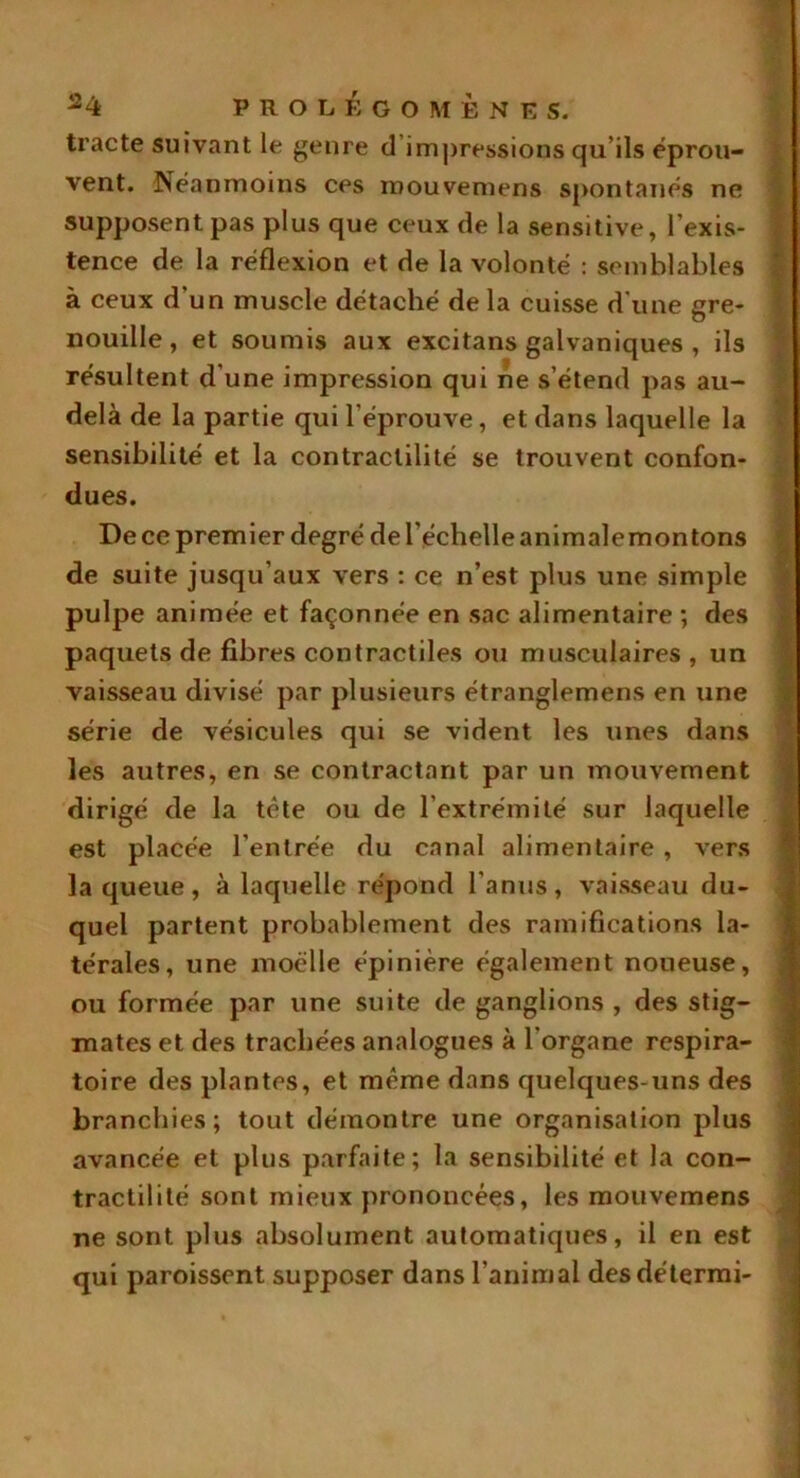 tracte suivant le genre d impressions qu’ils éprou- vent. Néanmoins ces rnouvemens spontanés ne supposent pas plus que ceux de la sensitive, l’exis- tence de la réflexion et de la volonté : semblables à ceux d'un muscle détaché de la cuisse d une gre- nouille , et soumis aux excitans galvaniques , ils résultent d’une impression qui ne s’étend pas au- delà de la partie qui l’éprouve, et dans laquelle la sensibilité et la contractilité se trouvent confon- dues. De ce premier degré de l’échelle animale mon tons de suite jusqu’aux vers : ce n’est plus une simple pulpe animée et façonnée en sac alimentaire ; des paquets de fibres contractiles ou musculaires, un vaisseau divisé par plusieurs étranglemens en une série de vésicules qui se vident les unes dans les autres, en se contractant par un mouvement dirigé de la tête ou de l’extrémité sur laquelle est placée l’entrée du canal alimentaire , vers laqueue, à laquelle répond l'anus, vaisseau du- quel partent probablement des ramifications la- térales, une moelle épinière également noueuse, ou formée par une suite de ganglions , des stig- mates et des trachées analogues à l'organe respira- toire des plantes, et même dans quelques-uns des branchies; tout démontre une organisation plus avancée et plus parfaite; la sensibilité et la con- tractilité sont mieux prononcées, les rnouvemens ne sont plus absolument automatiques, il en est qui paroissent supposer dans l’animal desdétermi-
