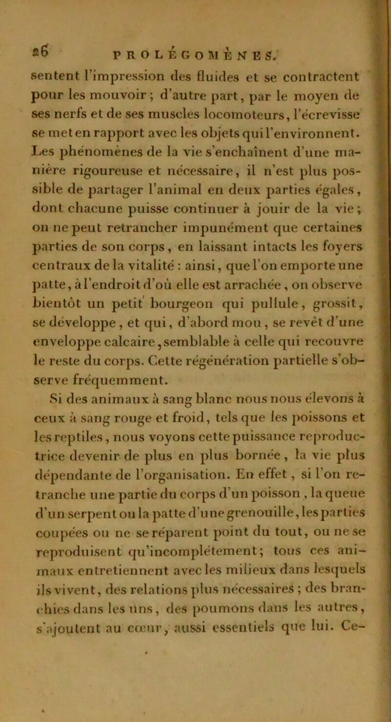 sentent l'impression des fluides et se contractent pour les mouvoir; d’autre part, par le moyen de ses nerfs et de ses muscles locomoteurs, l’écrevisse se met en rapport avec les objets qui l’environnent. Les phénomènes de la vie s’enchaînent d’une ma- nière rigoureuse et nécessaire, il n’est plus pos- sible de partager l’animal en deux parties égales, dont chacune puisse continuer à jouir de la vie; on ne peut retrancher impunément que certaines parties de son corps, en laissant intacts les foyers centraux de la vitalité : ainsi, que l’on emporte une patte, à l’endroit d’où elle est arrachée , on observe bientôt un petit bourgeon qui pullule, grossit, se développe , et qui, d’abord mou , se revêt d'une enveloppe calcaire, semblable à celle qui recouvre le reste du corps. Cette régénération partielle s’ob- serve fréquemment. Si des animaux à sang blanc nous nous élevons à ceux à sang rouge et froid, tels que les poissons et les reptiles, nous voyons cette puissance reproduc- trice devenir de plus en plus bornée, la vie plus dépendante de l’organisation. En effet, si l’on re- tranche une partie du corps d'un poisson , la queue d’un serpent ou la patte d’une grenouille, les parties coupées ou ne se réparent point du tout, ou ne se reproduisent qu’incomplétement; tous ces ani- maux entretiennent avec les milieux dans lesquels ils vivent, des relations plus nécessaires ; des bran- chies dans les Uns, des poumons dans les autres, s'ajoutent au cœur, aussi essentiels que lui. Ce-