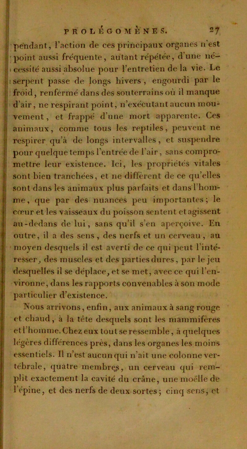 l'pendant, l’action de ces principaux organes n’est | point aussi fréquente, autant répétée, dune né— |i cessité aussi absolue pour l’entretien de la vie. Le |: serpent passe de longs hivers, engourdi par le II: froid, renfermé dans des souterrains où il manque ; d’air, ne respirant point, n’exécutant aucun mou- j vement, et frappé d’une mort apparente. Ces l animaux, comme tous les reptiles, peuvent ne ! respirer qu’à de longs intervalles, et suspendre ! pour quelque temps l’entrée de l’air, sans compro- : mettre leur existence. Ici, les propriétés AÛtales sont bien tranchées, et ne diffèrent de ce qu elles I sont dans les animaux plus parfaits et dans l hom- me, que par des nuances peu importantes; le cœur et les vaisseaux du poisson sentent et agissent au-dedans de lui, sans qu’il s’en aperçoive. En I outre, il a des sens, des nerfs et un cerveau, au moyen desquels il est averti de ce qui peut l’inté- resser^ des muscles et des parties dures, par le jeu desquelles il se déplace, et se met, avec ce qui l’en- vironne, dans les rapports convenables à son mode particulier d’existence. Nous arrivons, enfin, aux animaux à sang rouge et chaud, à la tête desquels sont les mammifères et 1 homme. Chez eux tout se ressemble, à quelques légères différences près, dans les organes les moins essentiels. Il n’est aucun qui n’ait une colonne ver- tébrale, quatre membres, un cerveau qui rem- plit exactement la cavité du crâne, une moelle de 1 épine, et des nerfs de deux sortes; cinq sens, et