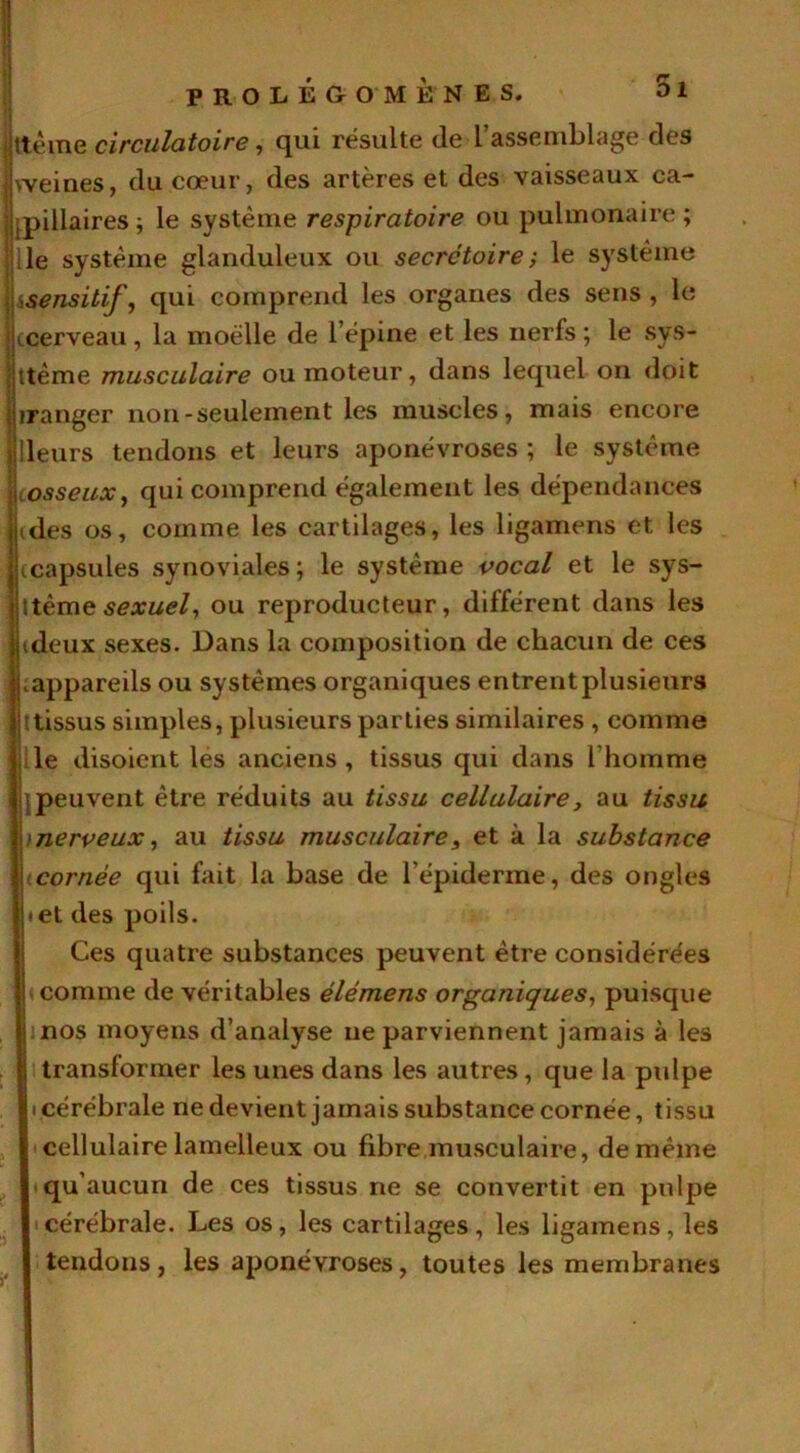 ttème circulatoire, qui résulte de l’assemblage des weines, du cœur, des artères et des vaisseaux ca- pillaires ; le système respiratoire ou pulmonaire ; le système glanduleux ou secrétoire ; le système isensitif, qui comprend les organes des sens , le (cerveau, la moelle de l’épine et les nerfs ; le sys- ttème musculaire ou moteur, dans lequel on doit iranger non-seulement les muscles, mais encore lleurs tendons et leurs aponévroses ; le système iosseux, qui comprend également les dépendances (des os, comme les cartilages, les ligamens et les (capsules synoviales; le système vocal et le sys- tème sexuel, ou reproducteur, différent dans les (deux sexes. Dans la composition de chacun de ces vappareils ou systèmes organiques entrent plusieurs ttissus simples, plusieurs parties similaires , comme le disoient les anciens, tissus qui dans l'homme jpeuvent être réduits au tissu cellulaire, au tissu )nerveux, au tissu musculaire, et à la substance cornée qui fait la base de l'épiderme, des ongles • et des poils. Ces quatre substances peuvent être considérées » comme de véritables élémens organiques, puisque nos moyens d’analyse ne parviennent jamais à les transformer les unes dans les autres, que la pulpe icérébrale ne devient jamais substance cornée, tissu cellulaire lamelleux ou fibre musculaire, de même qu’aucun de ces tissus ne se convertit en pulpe cérébrale. Les os, les cartilages, les ligamens, les tendons, les aponévroses, toutes les membranes