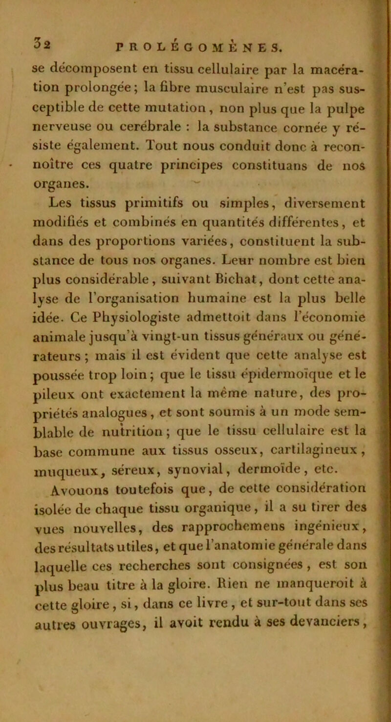 se décomposent en tissu cellulaire par la macéra- tion prolongée ; la fibre musculaire n'est pas sus- ceptible de cette mutation, non plus que la pulpe nerveuse ou cérébrale : la substance cornée y ré- siste également. Tout nous conduit donc à recon- noître ces quatre principes constituans de nos organes. Les tissus primitifs ou simples, diversement modifiés et combinés en quantités différentes, et dans des proportions variées, constituent la sub- stance de tous nos organes. Leur nombre est bien plus considérable , suivant Bichat, dont cette ana- lyse de l’organisation humaine est la plus belle idée. Ce Physiologiste admettoit dans l’économie animale jusqu’à vingt-un tissus généraux ou géné- rateurs ; mais il est évident que cette analyse est poussée trop loin; que le tissu épidermoïque et le pileux ont exactement la même nature, des pro- priétés analogues, et sont soumis à un mode sem- blable de nutrition; que le tissu cellulaire est la base commune aux tissus osseux, cartilagineux, muqueux, séreux, synovial, dermoïde, etc. Avouons toutefois que, de cette considération isolée de chaque tissu organique, il a su tirer des vues nouvelles, des rapprochcmens ingénieux, des résultats utiles, et que l’anatomie générale dans laquelle ces recherches sont consignées , est son plus beau titre à la gloire. Bien ne manquerait à cette gloire, si, dans ce livre , et sur-tout dans scs autres ouvrages, il avait rendu à ses devanciers,