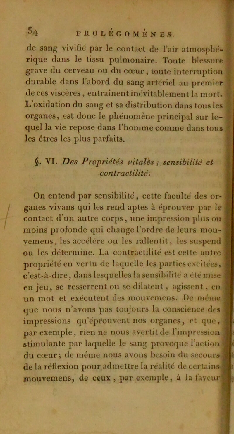 de sang vivifie par le contact de l’air atmosphé- rique dans le tissu pulmonaire. Toute blessure | grave du cerveau ou du cœur, toute interruption durable dans 1 abord du sang artériel au premier de ces viscères, entraînent inévitablement la mort. L’oxidation du sang et sa distribution dans tous les organes, est donc le phénomène principal sur le- quel la vie repose dans l’homme comme dans tous les êtres les plus parfaits. $. VI. Des Propriétés vitales ; sensibilité et contractilité. On entend par sensibilité, cette faculté des or- ganes vivans qui les rend aj)tes à éprouver par le contact d’un autre corps, une impression plus ou moins profonde qui change l’ordre de leurs mou- vemens, les accélère ou les rallentit, les suspend ] ou les détermine. La contractilité est celte autre propriété en vertu de laquelle les parties excitées, c’est-à-dire, dans lesquelles lasensibilité a été mise en jeu, se resserrent ou se dilatent, agissent, en un mot et exécutent des mouvemens. De même que nous n’avons pas toujours la conscience des impressions qu’éprouvent nos organes, et que, par exemple, rien ne nous avertit de l’impression stimulante par laquelle le sang provoque l’action du cœur; de même nous avons besoin du secours de la réflexion pour admettre la réalité de certains mouvemens, de ceux , par exemple, à la faveur