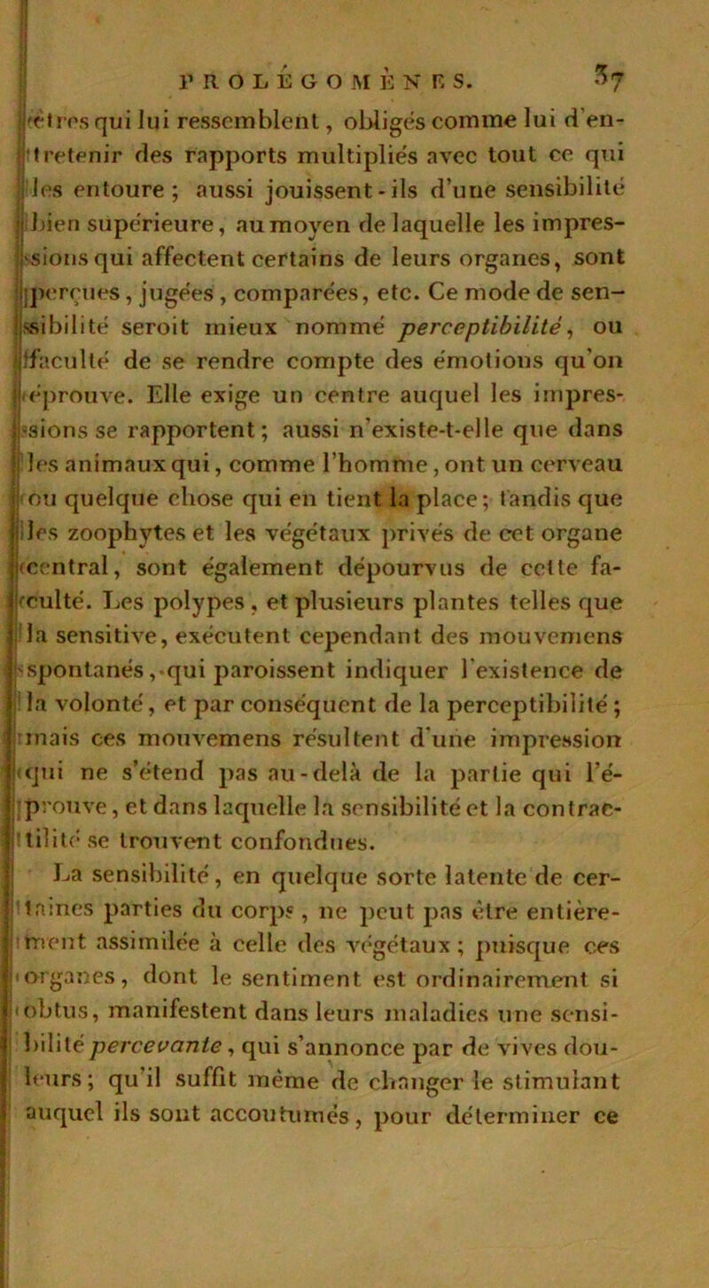 ^ • l’ROLÉGOM È N F S. $7 êtres qui lui ressemblent, obligés comme lui d’en- tretenir des rapports multipliés avec tout ce qui ; les entoure; aussi jouissent - ils d’une sensibilité |i bien supérieure, au moyen de laquelle les impres- sions qui affectent certains de leurs organes, sont ^perçues, jugées , comparées, etc. Ce mode de sen- sibilité seroit mieux nommé perceptibilité, ou alfaculté de se rendre compte des émotions qu’on l'éprouve. Elle exige un centre auquel les impres- sions se rapportent; aussi n’existe-t-elle que dans I les animaux qui, comme l’homme, ont un cerveau j ou quelque chose qui en tient la place; tandis que « les zoophytes et les végétaux privés de cet organe (Central, sont également dépourvus de cette fa- culté. Les polypes , et plusieurs plantes telles que ; la sensitive, exécutent cependant des mouvemens i ^spontanés,-qui paroissent indiquer l’existence de la volonté, et par conséquent de la perceptibilité ; (mais ces mouvemens résultent d’une impression * <qui ne s’étend pas au-delà de la partie qui l’e- • prouve, et dans laquelle la sensibilité et la contrae- ttilitése trouvent confondues. La sensibilité, en quelque sorte latente de cer- taines parties du corp?, ne peut pas être entière- itrient assimilée à celle des végétaux; puisque ces a organes, dont le sentiment est ordinairement si iobtus, manifestent dans leurs maladies une sensi- bilité percevante, qui s’annonce par de vives dou- leurs ; qu il suffit même de changer le stimulant auquel ils sont accoutumés, pour déterminer ce