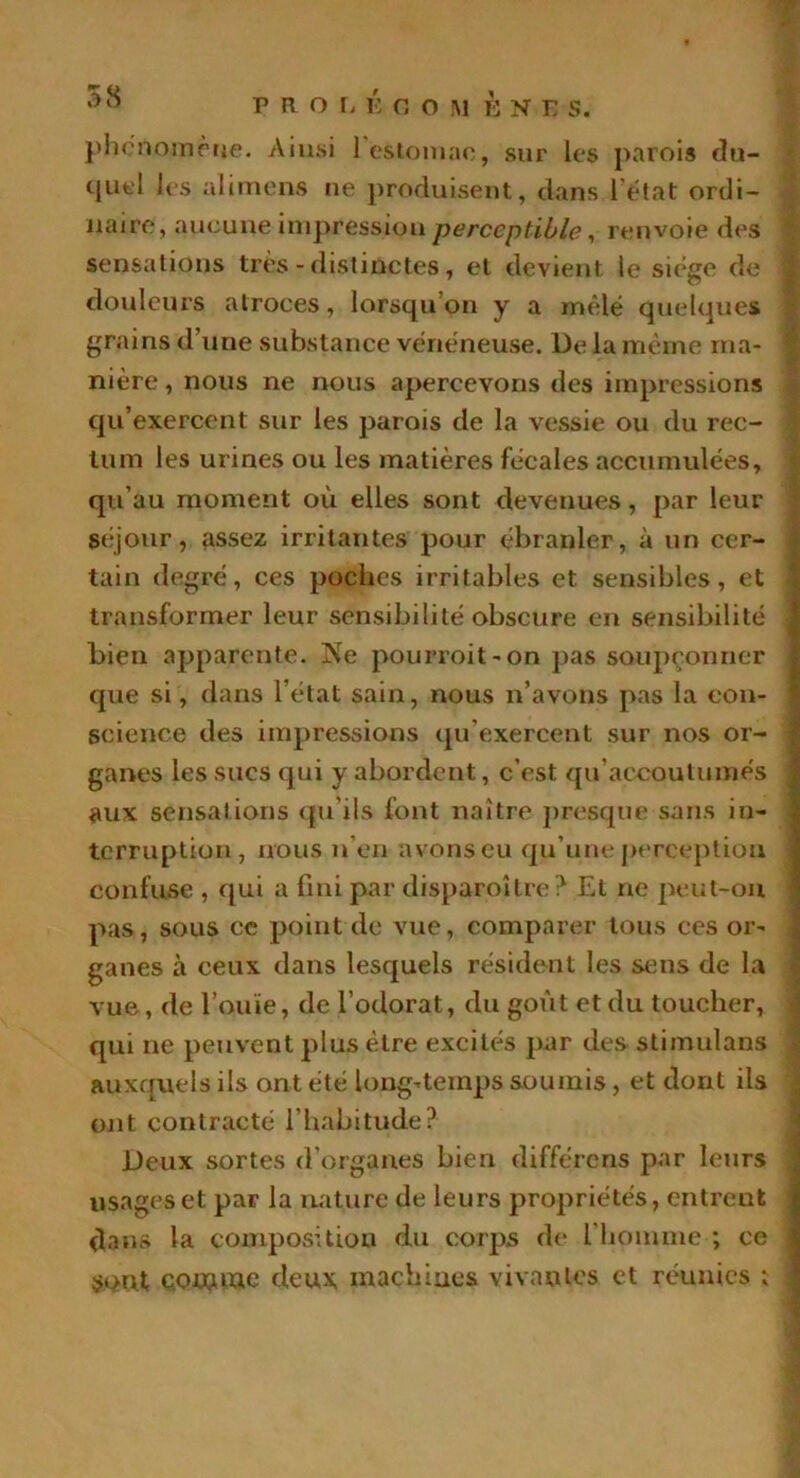 P R O L É G O M È N E S. phénomène. Ainsi ] estomac, sur les parois du- quel les alimens ne produisent, dans l’état ordi- naire, aucune impression perceptible, renvoie des sensations très - distinctes, et devient ie siège de I douleurs atroces, lorsqu’on y a mêlé quelques grains d’une substance vénéneuse. De la même ma- nière , nous ne nous apercevons des impressions qu’exercent sur les parois de la vessie ou du rec- tum les urines ou les matières fécales accumulées, qu’au moment où elles sont devenues, par leur séjour, assez irritantes pour ébranler, à un cer- tain degré, ces poches irritables et sensibles, et transformer leur sensibilité obscure en sensibilité bien apparente. J^e pourvoit-on pas soupçonner que si, dans l’état sain, nous n’avons pas la con- science des impressions qu’exercent sur nos or- ganes les sucs qui y abordent, c’est qu'accoutumés ; aux sensations qu'ils font naître presque sans in- terruption, nous n’en avons eu qu’une perception confuse , qui a fini par disparoître? Et ne peut-on pas, sous ce point de vue, comparer tous ces or- ganes à ceux dans lesquels résident les sens de la vue, de l’ouïe, de l’odorat, du goût et du toucher, qui ne peuvent plus être excités par des stimulans auxquels ils ont été long-temps soumis, et dont ils ont contracté l’habitude? Deux sortes d'organes bien différons par leurs usages et par la nature de leurs propriétés, entrent dans la composition du corps de l’homme ; ce sont comme deux machines vivantes et réunies ;