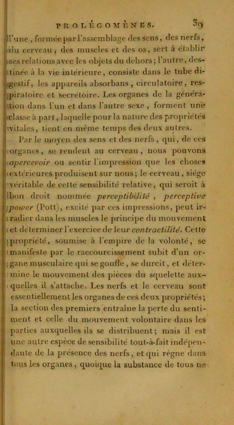 jlU’une , formée par l’assemblage des sens, des nerfs, I du cerveau, des muscles et des os, sert à établir [ ses relations avec les objets du dehors; l’autre, des- tinée à la vie intérieure, consiste dans le tube di- gestif, les appareils absorbans , circulatoire, res- piratoire et secrétoire. Les organes de la généra- tion dans l'un et dans l’autre sexe , forment une (classe à part, laquelle pour la nature des propriétés witales, tient en même temps des deux autres. Par le moyen des sens et des nerfs, qui, de ces (organes, se rendent au cerveau, nous pouvons apercevoir ou sentir l’impression que les choses • extérieures produisent sur nous; le cerveau , siège pvéritable de cette sensibilité relative, qui seroit à jlbon droit nommée perceptibilité , perceptive )power (Pott), excité par ces impressions, peut ir- . radier dans les muscles le principe du mouvement u et déterminer l’exercice de leur contractilité. Cette ij|propriété, soumise à l’empire de la volonté, se jimanifeste par le raccourcissement subit d’un or- jhgane musculaire qui se gonfle, se durcit, et déter- mine le mouvement des pièces du squelette aux— ii quelles il s’attache. Les nerfs et le cerveau sont ; essentiellement les organes de ces deux propriétés ; la section des premiers entraîne la perte du senti- ment et celle du mouvement volontaire dans les parties auxquelles ils se distribuent ; mais il est une autre espèce de sensibilité tout-à-fait indépen- dante de la présence des nerfs, et qui règne dans tous les organes, quoique la substance de tous ne