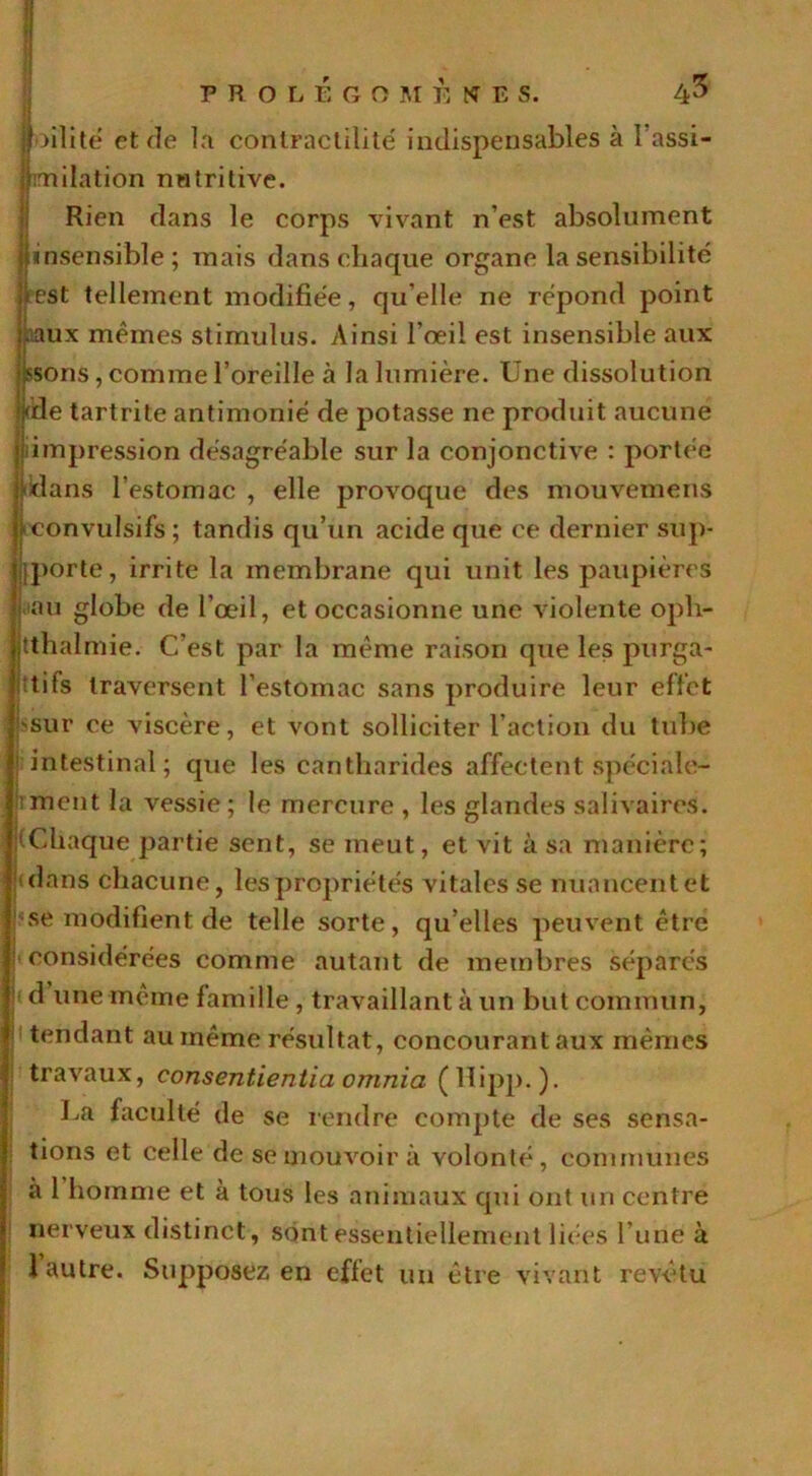 ){■>ilite et de la contractilité indispensables à l assi- iimilation nutritive. Rien dans le corps vivant n’est absolument I insensible; mais dans chaque organe la sensibilité est tellement modifiée, qu elle ne répond point aux mêmes stimulus. Ainsi l’œil est insensible aux sons, comme l’oreille à la lumière. Une dissolution die tartrite antimonié de potasse ne produit aucune impression désagréable sur la conjonctive : portée dans l’estomac , elle provoque des mouvemens convulsifs ; tandis qu’un acide que ce dernier sup- jporte, irrite la membrane qui unit les paupières au globe de l’œil, et occasionne une violente oph- tthalmie. C’est par la même raison que les purga- tifs traversent l’estomac sans produire leur effet 'sur ce viscère, et vont solliciter l’action du tube | intestinal; que les cantharides affectent spéciale- ■ment la vessie; le mercure , les glandes salivaires. (Chaque partie sent, se meut, et vit à sa manière; dans chacune, les propriétés vitales se nuancent et ■se modifient de telle sorte, qu elles peuvent être considérées comme autant de membres séparés d une même famille , travaillant à un but commun, tendant au même résultat, concourant aux mêmes travaux, consentientia ornnia (lïipp. ). La faculté de se rendre compte de ses sensa- tions et celle de se mouvoir à volonté, communes à 1 homme et à tous les animaux qui ont un centre nerveux distinct, sont essentiellement liées l’une à