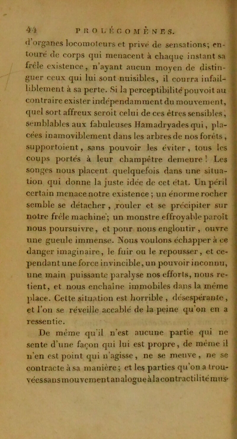<1 organes locomoteurs et prive de sensations; en- touré de corps qui menacent à chaque instant sa frêle existence, n’ayant aucun moyen de distin- j guer ceux qui lui sont nuisibles, il courra infail- liblement à sa perte. Si la perceptibilité pouvoit au ■ contraire exister indépendamment du mouvement, quel sort affreux seroit celui de ces êtres sensibles, semblables aux fabuleuses Hamadryades qui, pla- cées inamoviblement dans les arbres de nos forêts , supportoient, sans pouvoir les éviter, tous les coups portés à leur champêtre demeure ! Les songes nous placent quelquefois dans une situa- tion qui donne la juste idée de cet état. Un péril certain menace notre existence ; un énorme rocher semble se détacher , rouler et se précipiter sur notre frêle machine; un monstre effroyableparoît nous poursuivre, et pour nous engloutir , ouvre une gueule immense. Nous voulons échapper à ce danger imaginaire, le fuir ou le repousser, et ce- pendant une force invincible, un pouvoir inconnu, une main puissante paralyse nos efforts, nous re- tient, et nous enchaîne immobiles dans la même place. Celte situation est horrible , désespérante, et l’on se réveille accablé de la peine qu’on en a ressentie. De même qu’il n’est aucune partie qui ne sente d une façon qui lui est propre, de même il lien est point qui n agisse, ne se meuve, ne se contracte à sa manière ; et les parties qu’on a trou- vées sans mouvement analogue à la con trac tili té mus-