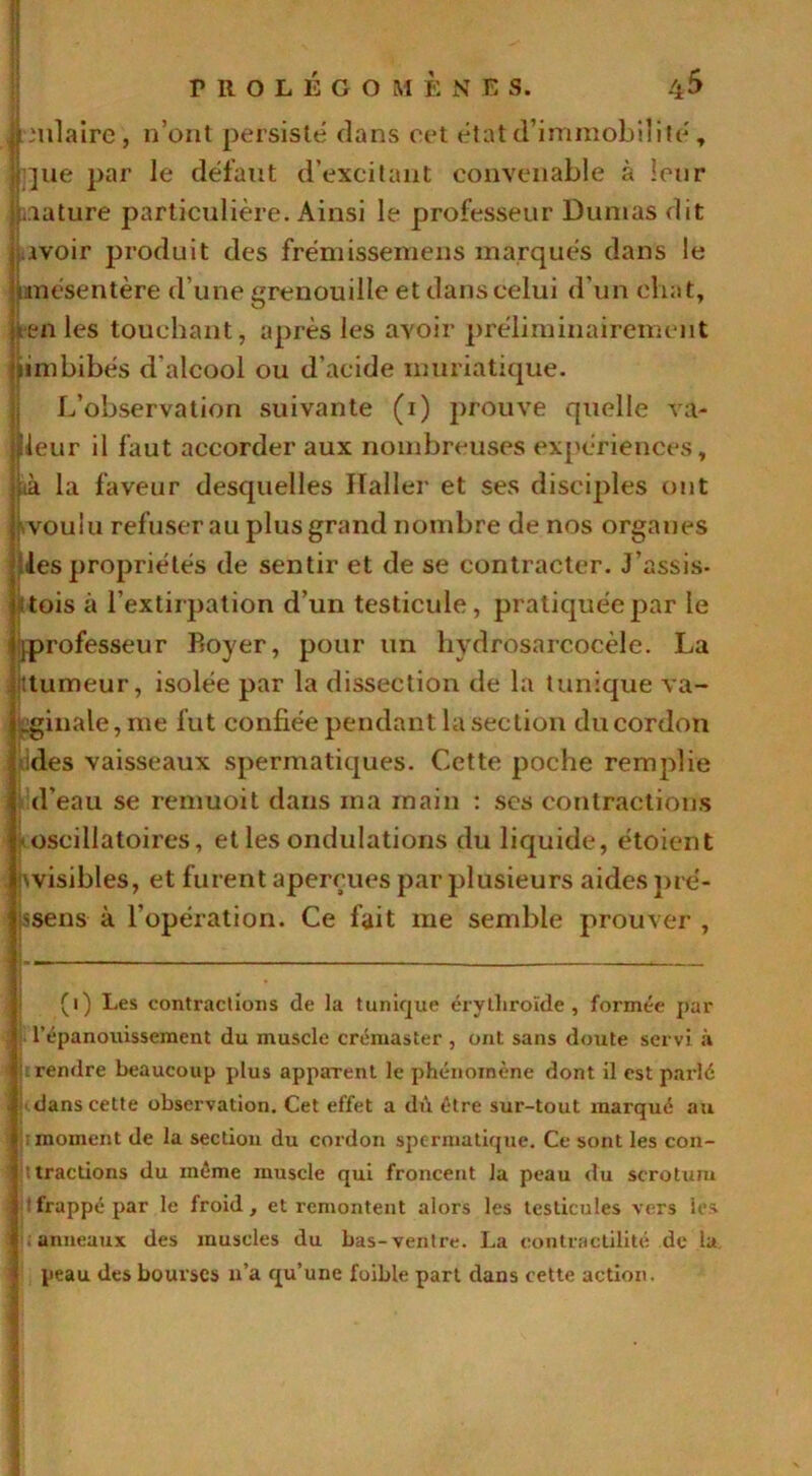 Jrmlairc , n’ont persisté dans cet état d’immobilité , jne par le défaut d’excitant convenable à leur filature particulière. Ainsi le professeur Dumas dit [avoir produit des frémissemens marqués dans le < mésentère d’une grenouille et dans celui d’un chat, >/ten les touchant, après les avoir préliminairement ’iimbibés d'alcool ou d’acide muriatique. L’observation suivante (i) prouve quelle va- «leur il faut accorder aux nombreuses expériences, j[ik la faveur desquelles Haller et ses disciples ont j voulu refuserai! plus grand nombre de nos organes Ules propriétés de sentir et de se contracter. J’assis- ï : tois à l’extirpation d’un testicule, pratiquée par le |[professeur Boyer, pour un hydrosarcocèle. La Humeur, isolée par la dissection de la tunique va- ginale, me lut confiée pendant la section du cordon des vaisseaux spermatiques. Cette poche remplie d'eau se remuoit dans ma main : ses contractions oscillatoires, et les ondulations du liquide, étoient wisibles, et furent aperçues par plusieurs aides pré- [jssens à l’opération. Ce fait me semble prouver. (i) Les contractions de la tunique érytliroïde , formée par j l’épanouissement du muscle crémaster , ont sans doute servi à I rendre beaucoup plus appaTent le phénomène dont il est parlé 1'dans cette observation. Cet effet a di\ être sur-tout marqué au S : moment de la section du cordon spermatique. Ce sont les con- ! t tractions du même muscle qui froncent la peau du scrotum % ' frappé par le froid, et remontent alors les testicules vers les I .anneaux des muscles du bas-ventre. La contractilité de la t peau des bourses n’a qu’une foible part dans cette action.