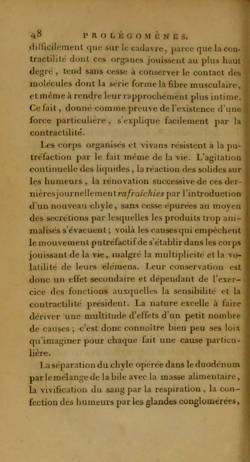 difficilement que sur le cadavre, parce que la con- tractilité dont ces organes jouissent au plus haut degré , tend sans cesse à conserver le contact des 1 molécules dont la série forme la fibre musculaire, -'j et même à rendre leur rapprochement plus intime. J Ce fait, donné comme preuve de l’existence d’une j force particulière , s'explique facilement par la contractilité. Les corps organisés et vivans résistent à la pu- tréfaction par le fait même de la vie. L’agitation continuelle des liquides , la réaction des solides sur les humeurs , la rénovation successive de ces der- nièresjournellementra/ra/c/iiespar l’introduction d’un nouveau chyle, sans cesse épurées au moyen des secrétions par lesquelles les produits trop ani- malisés s’évacuent ; voilà les causes qui empêchent le mouvement putréfactif de s’établir dans les corps jouissant de la vie, malgré la multiplicité et la vo- latilité de leurs élémens. Leur conservation est donc un effet secondaire et dépendant de l’exer- cice des fonctions auxquelles la sensibilité et la contractilité président. La nature excelle à faire dériver une multitude d’effets d’un petit nombre de causes ; c’est donc connoître bien peu ses loix qu’imaginer pour chaque fait une cause particu- lière. La séparation du chyle opérée dans le duodénum parlemélange de la bile avec la masse alimentaire, la vivification du sang par la respiration , la con- fection des humeurs par les glandes conglomérées,