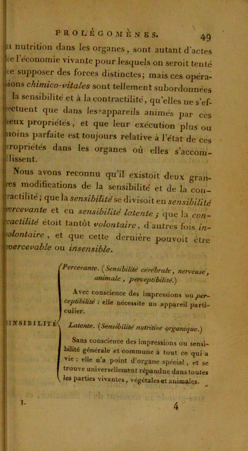 m nutrition dans les organes, sont autant d’actes re 1 économie vivante pour lesquels on seroit tenté |te supposer des forces distinctes; mais ces opéra- ||<ions chimieo-vitales sont tellement subordonnées la sensibilité et à la contractilité, quelles ne s’ef- jpetuent que dans les-appareils animés par ces ijteux propriétés, et que leur exécution plus ou linoins parfaite est toujours relative à l’état de ces propriétés dans les organes où elles s’accon1- jj lissent. | Nous aT°ns ^connu qu’il existait deux gran- des modifications de la sensibilité et de la con- tractilité ; que la sensibilité se divisoi t en sensibilité Recevante et en sensibilité latente ; que la con- Kactihte etoit tantôt volontaire, d autres fois in- volontaire , et que cette dernière pouvoit être percevable ou insensible. 'Percevante. (Sensibilité cérébrale, nerveuse, animale , perceptibilité.) A vec conscience des impressions ou per- ceptibilité ; elle nécessite un appareil parti- culier. |ï N SIBI LIT Latente. (Sensibilité nutritive organique.) Sans conscience des impressions ou sensi- bilité générale et commune à tout ce qui a vie : elle n a point d’organe spécial , et se trouve universellement répandue dans toutes \ les parties vivantes, végétales et animales. I. 4