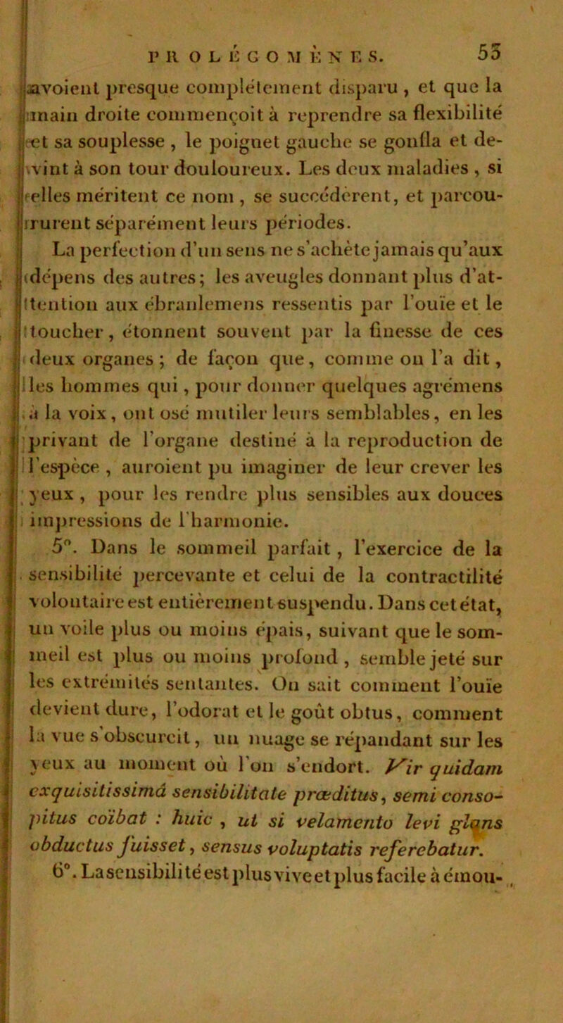 55 javoient presque complètement disparu , et que la junain droite commençoit à reprendre sa flexibilité cet sa souplesse , le poignet gauche se gonfla et de- wint à son tour douloureux. Les deux maladies , si pelles méritent ce nom , se succédèrent, et parcou- rrurent séparément leurs périodes. La perfection d’un sens ne s’achète jamais qu’aux (dépens des autres; les aveugles donnant plus d’at- ttention aux ébranlemens ressentis par l’ouïe et le ! toucher, étonnent souvent par la finesse de ces deux organes; de façon que, comme on l’a dit, les hommes qui, pour donner quelques agrémens .à la voix, ont osé mutiler leurs semblables, en les privant de l’organe destiné à la reproduction de l’espèce , auroient pu imaginer de leur crever les yeux , pour les rendre plus sensibles aux douces impressions de 1 harmonie. 5°. Dans le sommeil parfait, l’exercice de la . sensibilité percevante et celui de la contractilité volontaire est entièremen t suspendu. Dans cet état, un voile plus ou moins épais, suivant que le som- meil est plus ou moins profond, semble jeté sur les extrémités sentantes. On sait comment l’ouïe devient dure, l’odorat et le goût obtus, comment la vue s obscurcit, un nuage se répandant sur les yeux au moment ou 1 on s endort. J^ir quidam cxquisitissimâ sensib illicite proeditus, semi conso- pitus coibat : huic , ut si velamcnto levi plans obductus juisset, sensus voluptatis refercbatur. fi°. Lascnsibili té est plus vive et plus facile à émou-