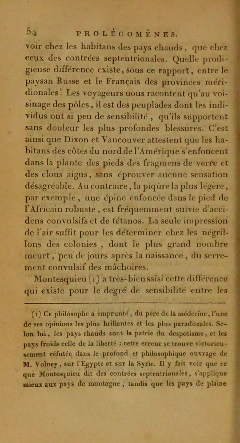 voir chez les hnbitans des pays chauds , que chez ceux des contrées septentrionales. Quelle prodi- gieuse différence existe, sous ce rapport, entre le paysan Russe et le Français des provinces méri- dionales ! Les voyageurs nous racontent qu’au voi- sinage des pôles , il est des peuplades dont les indi- vidus ont si peu de sensibilité , qu’ils supportent sans douleur les plus profondes blessures. C’est ainsi que Dixon et Vancouver attestent que les ha- bitans des côtes du nord de l’Amérique s’enfoncent dans la plante des pieds des fragmens de verre et des clous aigus, sans éprouver aucune sensation désagréable. Au contraire, la piqûre la plus légère, par exemple , une épine enfoncée dans le pied de l’Africain robuste, est fréquemment suivie d’acci- dens convulsifs et de tétanos. La seule impression de l’air suffit pour les déterminer chez les négril- lons des colonies , dont le plus grand nombre meurt , peu de jours après la naissance , du serre- ment convulsif des mâchoires. Montesquieu (1) a très-bien saisi celle différence qui existe pour le degré de sensibilité entre les (i) Ce philosophe a emprunté , du père de la médecine, l'une de ses opinions les plus brillantes et les plus paradoxales. Se- lon lui, les pays chauds sont la patrie du despotisme, et les pays froids celle de la liberté : cette erreur se trouve victorieu- sement réfutée dans le profond et philosophique ouvrage de M. Volney, sur l’Egypte et sur la Syrie. II y fait voir que ce que Montesquieu dit des contrées septentrionales, s’applique mieux aux pays de montagne , tandis que les pays de plaine