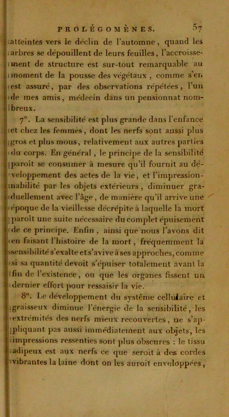 ^atteintes vers le déclin de l’automne , quand les ; arbres se dépouillent de leurs feuilles, l’accroisse- iwient de structure est sur-tout remarquable au (moment de la pousse des végétaux , comme s’en *est assuré, par des observations répétées, l’un ide mes amis, médecin dans un pensionnat nom- breux. 7°. La sensibilité est plus grande dans l’enfance cet chez les femmes, dont les nerfs sont aussi plus :gros et plus mous, relativement aux autres parties • du corps. En général , le principe de la sensibilité jparoit se consumer à mesure qu’il fournit au dé- veloppement des actes de la vie, et l’impression- jinabilité par les objets extérieurs, diminuer gra- duellement avec l’âge , de manière qu’il arrive une 'époque de la vieillesse décrépite à laquelle la mort paroît une suite nécessaire du complet épuisement de ce principe. Enfin , ainsi que nous l’avons dit ten faisant l’histoire de la mort, fréquemment la ^sensibilité s’exalte et s’avive à ses approches, comme ] hsi sa quantité devoit s’épuiser totalement avant la fin de l’existence, ou que les organes fissent un ■ dernier effort pour ressaisir la vie. 8°. Le développement du système cellulaire et graisseux diminue l’énergie de la sensibilité, les ! (extrémités des nerfs mieux recouvertes, ne s’np- jipliquant pas aussi immédiatement aux objets, les impressions ressenties sont plus obscures : le tissu adipeux est aux nerfs ce que seroit à des cordes Kvibrantes la laine dont on les aitroil enveloppées,