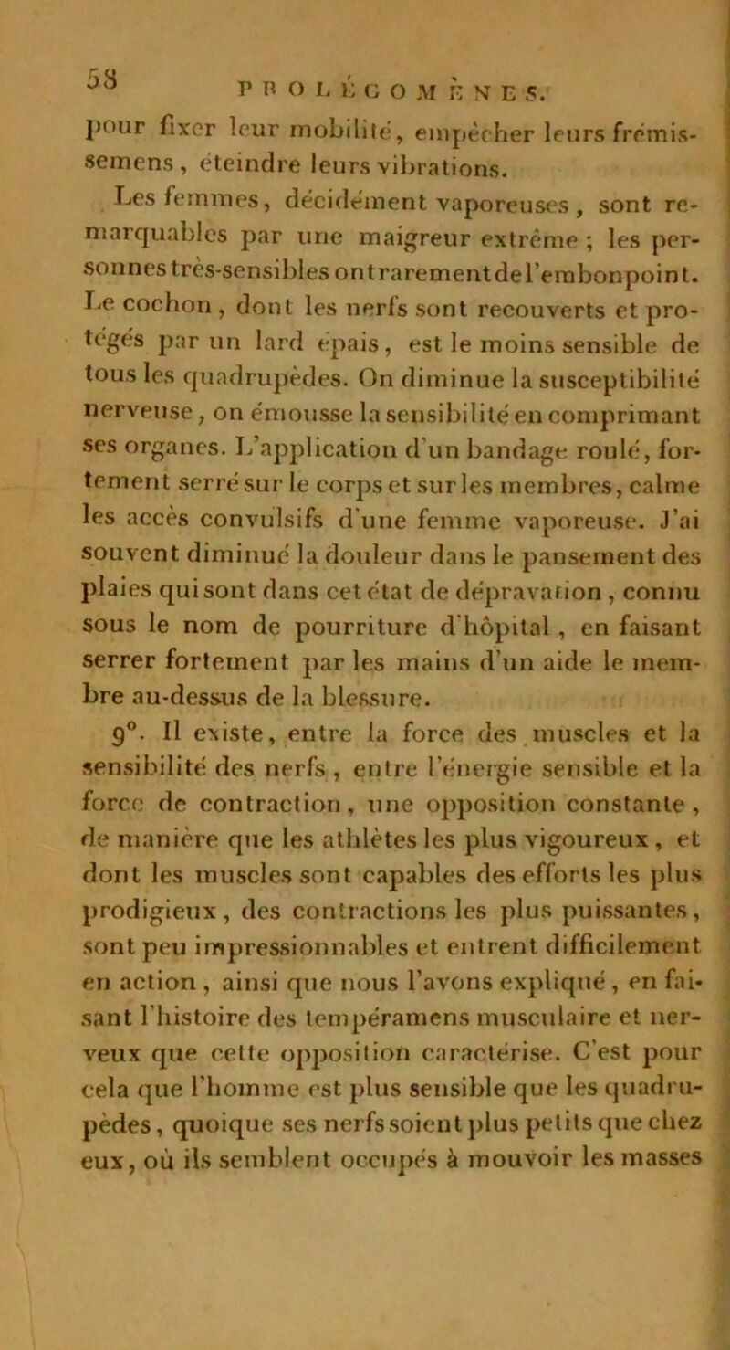 53 r R O L É COMÈNE s. pour fixer leur mobilité, empêcher leurs frémis- semens, éteindre leurs vibrations. Les femmes, décidément vaporeuses , sont re- marquables par une maigreur extrême ; les per- sonnes très-sensibles ont rarement de l’embonpoint. Le cochon , dont les nerls sont recouverts et pro- teges par un lard épais, est le moins sensible de tous les quadrupèdes. On diminue la susceptibilité nerveuse, on émousse la sensibilité en comprimant ses organes. L’application d’un bandage roulé, for- tement serré sur le corps et sur les membres, calme les accès convulsifs d'une femme vaporeuse. J’ai souvent diminué la douleur dans le pansement des plai es qui sont dans cet état de dépravation , connu sous le nom de pourriture d hôpital , en faisant serrer fortement par les mains d’un aide le mem- bre au-dessus de la blessure. g°. Il existe, entre la force des muscles et la sensibilité des nerfs , entre l’énergie sensible et la force de contraction, une opposition constante, de manière que les athlètes les plus vigoureux , et dont les muscles sont capables des efforts les plus prodigieux, des contractions les plus puissantes, sont peu impressionnables et entrent difficilement en action , ainsi que nous l’avons expliqué , en fai- sant l’histoire des tempéramens musculaire et ner- veux que cette opposition caractérise. C’est pour cela que l’homme est plus sensible que les quadru- pèdes, quoique ses nerfs soient plus petits que chez eux, où ils semblent occupés à mouvoir les masses