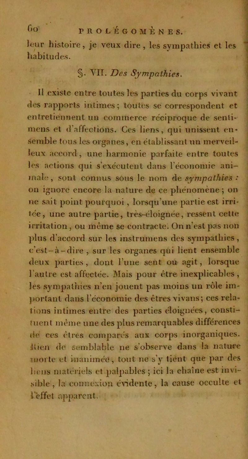 Cm leur histoire, je veux dire, les sympathies et les habitudes. §• VIL Des Sympathies. Il existe entre toutes les parties du corps vivant des rapports intimes; toutes se correspondent et entretiennent un commerce réciproque de senti- niens et d’affections. Ces liens, qui unissent en- semble tous les organes, en établissant un merveil- leux accord, une harmonie parfaite entre toutes les actions qui s’exécutent dans l’économie ani- male, sont connus sous le nom de sympathies : on ignore encore la nature de ce phénomène; on ne sait point pourquoi , lorsqu’une partie est irri- tée, une autre partie, très-éloignée, ressent cette irritation , ou même se contracte. On n’est pas non plus d’accord sur les instrumens des sympathies, c’est-à-dire , sur les organes qui lient ensemble deux parties, dont l’une sent ou agit, lorsque l’autre est affectée. Mais pour être inexplicables, les sympathies n’en jouent pas moins un rôle im- portant dans l’économie des êtres vivans; ces rela- tions intimes entre des parties éloignées, consti- tuent même une des plus remarquables différences de ces êtres comparés aux corps inorganiques, {tien de semblable ne s’observe dans la nature morte et inanimée, tout ne s’y tient que par des liens matériels et palpables ; ici la chaîne est invi- sible , la connexion évidente, la cause occulte et ieffet apparent.
