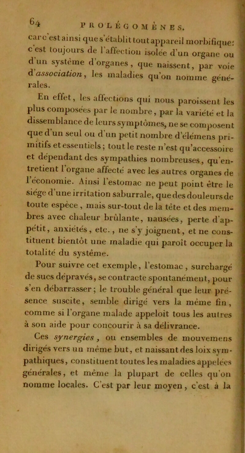 cai c est ainsi que s établit tout appareil morbifique: c’est toujours de l’affection isolée d’un organe ou d’un système d’organes, que naissent, par voie d association, les maladies qu’on nomme géné- rales. En effet, les affections qui nous paroissent les plus composées par le nombre, par la variété et la dissemblance de leurs symptômes, ne se composent que d un seul ou d’un petit nombre delémens pri- mitifs et essentiels ; tout le reste n’est qu’accessoire et dépendant des sympathies nombreuses, qu’en- tretient 1 organe affecté avec les autres organes de 1 économie. Ainsi 1 estomac ne peut point être le siège d’une irritation saburrale, quedesdouleursde toute espèce, mais sur-tout de la tète et des mem- bres avec chaleur brûlante, nausées, perte d ap- pétit, anxiétés, etc., ne s’y joignent, et ne cons- tituent bientôt une maladie qui paroit occuper la totalité du système. Pour suivre cet exemple, l’estomac , surchargé de sucs dépravés, se contracte spontanément, pour s’en débarrasser; le trouble général que leur pré- sence suscite, semble dirigé vers la même fin, comme si l’organe malade appeloit tous les autres à son aide pour concourir «à sa délivrance. Ces synergies, ou ensembles de mouvemens dirigés vers un même but, et naissant des loix sym- pathiques, constituent toutes les maladies appelées générales, et même la plupart de celles qu’on nomme locales. C’est par leur moyen, c'est à la