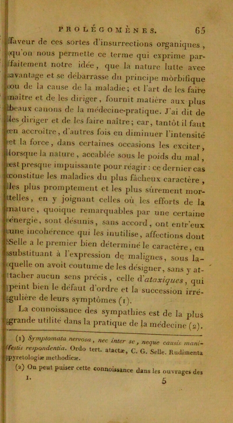 /Faveur de ces sortes d insurrections organiques , j.qu on nous permette ce terme qui exprime par- faitement notre idée, que la nature lutte avec ‘.avantage et se débarrasse du principe morbifique |cou de la cause de la maladie; et l’art de les faire maître et de les diriger, fournit matière aux plus Ibeaux canons de la médecine-pratique. J'ai dit de .les diriger et de les faire naître; car, tantôt il faut .en accroître, d’autres fois en diminuer l’intensité et la force, dans certaines occasions les exciter, lorsque la nature , accablée sous le poids du mal * test presque impuissante pour réagir: ce dernier cas ^constitue les maladies du plus fâcheux caractère , Iles plus promptement et les plus sûrement mor- celles, en y joignant celles où les efforts de la çnature, quoique remarquables par une certaine ) énergie, sont désunis, sans accord, ont en freux rune incohérence qui les inutilisé, affections dont pelle a le premier bien déterminé le caractère, eu (ssubstituant à l’expression de malignes, sous la- quelle on avoit coutume de les désigner, sans y at- tacher aucun sens précis, celle d'ataxiques 'qui npeint bien le défaut d’ordre et la succession irré- .gulière de leurs symptômes (i). La counoissance des sympathies est de la plus ■grande utilité dans la pratique de la médecine (a). i (l) Sjrmptornata nervosa, nec inter se , neque causés mani- ffestis respandentia. Ordo tert. atacte, C. G. Selle. Rudimenta ipyrelologiæ mcthodicæ. | (a) On peut puiser cette connoi..ance dans les ouvrage, des J • r