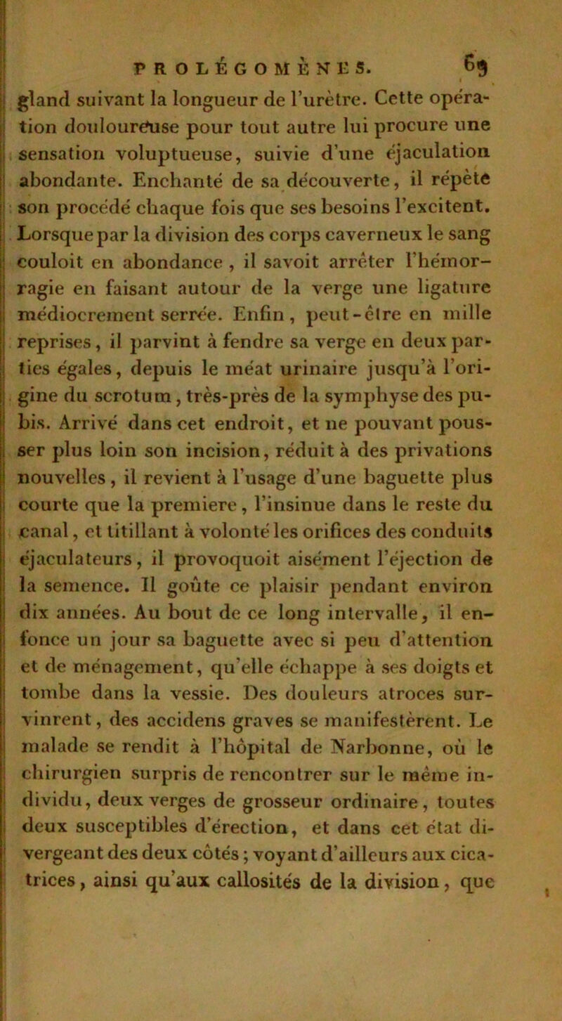 gland suivant la longueur de l’urètre. Cette opéra- tion douloureuse pour tout autre lui procure une sensation voluptueuse, suivie d’une éjaculation abondante. Enchanté de sa découverte, il répète son procédé chaque fois que ses besoins l’excitent. Lorsque par la division des corps caverneux le sang couloit en abondance , il savoit arrêter l'hémor- ragie en faisant autour de la verge une ligature médiocrement serrée. Enfin, peut-être en mille reprises, il parvint à fendre sa verge en deux par- ties égales, depuis le méat urinaire jusqu’à l’ori- gine du scrotum, très-près de la symphyse des pu- bis. Arrivé dans cet endroit, et ne pouvant pous- ser plus loin son incision, réduit à des privations nouvelles, il revient à l'usage d’une baguette plus courte que la première, l’insinue dans le reste du canal, et titillant à volonté les orifices des conduits éjaculateurs, il provoquoit aisément l’éjection de la semence. Il goûte ce plaisir pendant environ dix années. Au bout de ce long intervalle, il en- fonce un jour sa baguette avec si peu d’attention et de ménagement, qu elle échappe à ses doigts et tombe dans la vessie. Des douleurs atroces sur- vinrent, des accidens graves se manifestèrent. Le malade se rendit à l’hôpital de Narbonne, où le chirurgien surpris de rencontrer sur le même in- dividu, deux verges de grosseur ordinaire, toutes deux susceptibles d’érection, et dans cet état di- vergeant des deux côtés ; voyant d’ailleurs aux cica- trices , ainsi qu’aux callosités de la division, que