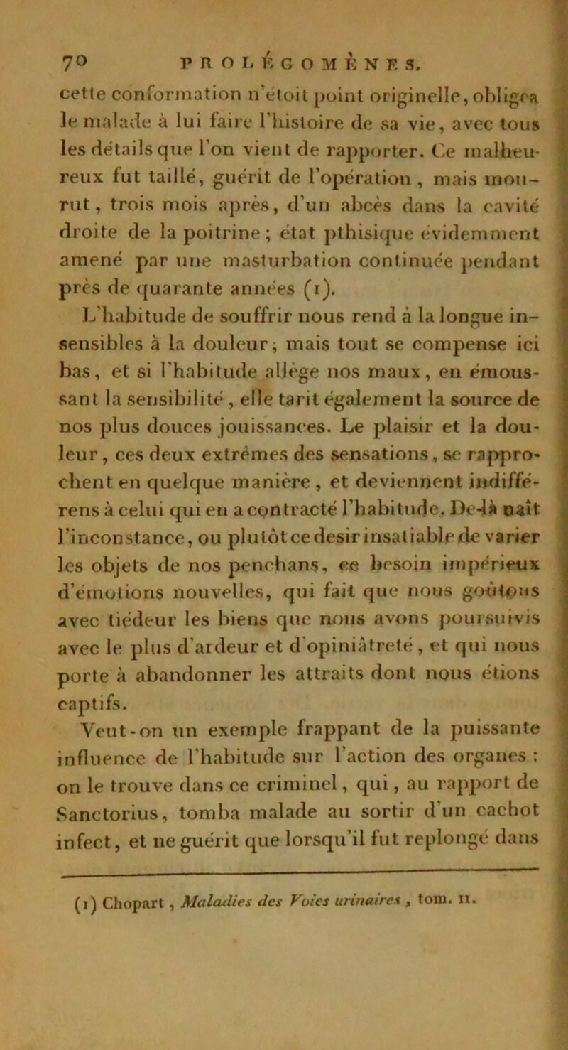 celle conformation n étoit point originelle,obligea le malade à lui faire l’histoire (le sa vie, avec tous les détails que l'on vient de rapporter. Ce malheu- reux fut taillé, guérit de l’opération , mais mou- rut, trois mois après, d’un abcès dans la cavité droite de la poitrine ; état pthisique évidemment amené par une masturbation continuée pendant près de quarante années (r). L habitude de souffrir nous rend à la longue in- sensibles à la douleur; mais tout se compense ici bas, et si l’habitude allège nos maux, en émous- sant la sensibilité , elle tarit également la source de nos plus douces jouissances. Le plaisir et la dou- leur , ces deux extrêmes des sensations, se rappro- chent en quelque manière , et deviennent indiffé- rensàcelui qui en a contracté l’habitude. De-ià naît l'inconstance, ou plulôtcedesirinsatiablede varier les objets de nos penchans, ce besoin impérieux d’émotions nouvelles, qui fait que nous goûtons avec tiédeur les biens que nous avons poursuivis avec le plus d’ardeur et d'opiniâtreté, et qui nous porte à abandonner les attraits dont nous étions captifs. Veut-on un exemple frappant de la puissante influence de l’habitude sur l’action des organes : on le trouve dans ce criminel, qui, au rapport de Sanctorius, tomba malade au sortir d’un cachot infect, et ne guérit que lorsqu’il fut replongé dans (1) Cliopart , Maladies des Foies urinaires , toiu. u.