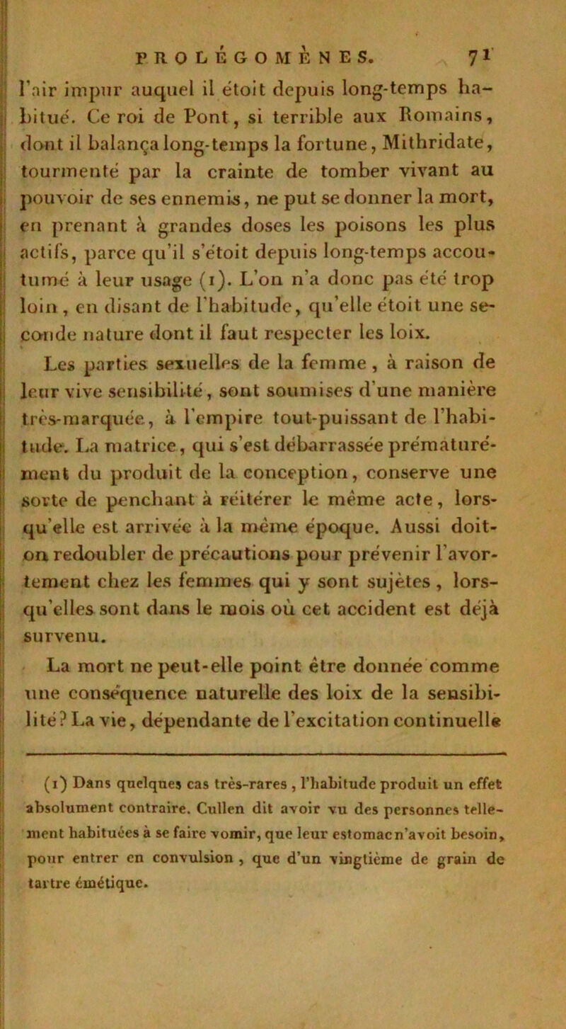 . »* prolégomènes. 71 l'air impur auquel il étoit depuis long-temps ha- bitué. Ce roi de Pont, si terrible aux Romains, dont il balança long-temps la fortune, Mithridate, tourmenté par la crainte de tomber vivant au pouvoir de ses ennemis, ne put se donner la mort, en prenant à grandes doses les poisons les plus actifs, parce qu’il s’étoit depuis long-temps accou- tumé à leur usage (i). L’on n’a donc pas été trop loin , en disant de l'habitude, qu’elle étoit une se- conde nature dont il faut respecter les loix. Les parties sexuelles de la femme , à raison de leur vive sensibilité, sont soumises d’une manière très-marquée, à l'empire tout-puissant de l’habi- tude. La matrice, qui s’est débarrassée prématuré- ment du produit de la conception, conserve une sorte de penchant à réitérer le même acte, lors- qu’elle est arrivée à la même époque. Aussi doit- on redoubler de précautions pour prévenir l'avor- tement chez les femmes qui y sont sujètes , lors- qu’elles sont dans le mois où cet accident est déjà survenu. La mort ne peut-elle point être donnée comme une conséquence naturelle des loix de la sensibi- lité ? La vie, dépendante de l’excitation continuelle (i) Dans quelques cas très-rares , l’habitude produit un effet absolument contraire. Cullen dit avoir vu des personnes telle- ment habituées à se faire vomir, que leur estomacn’avoit besoin, pour entrer en convulsion , que d’un vingtième de grain de tartre émétique.