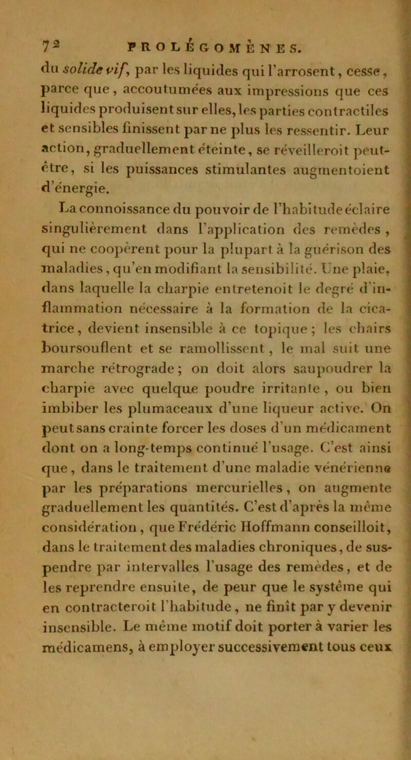 du solide vif, par les liquides qui l’arrosent, cesse, parce que, accoutumées aux impressions que ces liquides produisent sur elles, les parties contractiles et sensibles finissent par ne plus les ressentir. Leur action, graduellement éteinte, se réveilleroit peut- être, si les puissances stimulantes augmentoient d’énergie. Laconnoissance du pouvoir de l’habitude éclaire singulièrement dans l’application des remèdes , qui ne coopèrent pour la plupart à la guérison des maladies, qu’en modifiant la sensibilité. Une plaie, dans laquelle la charpie entretenoit le degré d in- flammation nécessaire à la formation de la cica- trice, devient insensible à ce topique; les chairs boursouflent et se ramollissent, le mal suit une marche rétrograde; on doit alors saupoudrer la charpie avec quelque poudre irritante , ou bien imbiber les plumaceaux d’une liqueur active. On peutsans crainte forcer les doses d’un médicament dont on a long temps continué l’usage. C’est ainsi que, dans le traitement d’une maladie vénérienne par les préparations mercurielles, on augmente graduellement les quantités. C’est d’après la même considération , que Frédéric Hoffmann conseilloit, dans le traitement des maladies chroniques, de sus- pendre par intervalles l'usage des remèdes, et de les reprendre ensuite, de peur que le système qui en contracteroit l’habitude , ne finît par y devenir insensible. Le même motif doit portera varier les médicamens, à employer successivement tous ceux