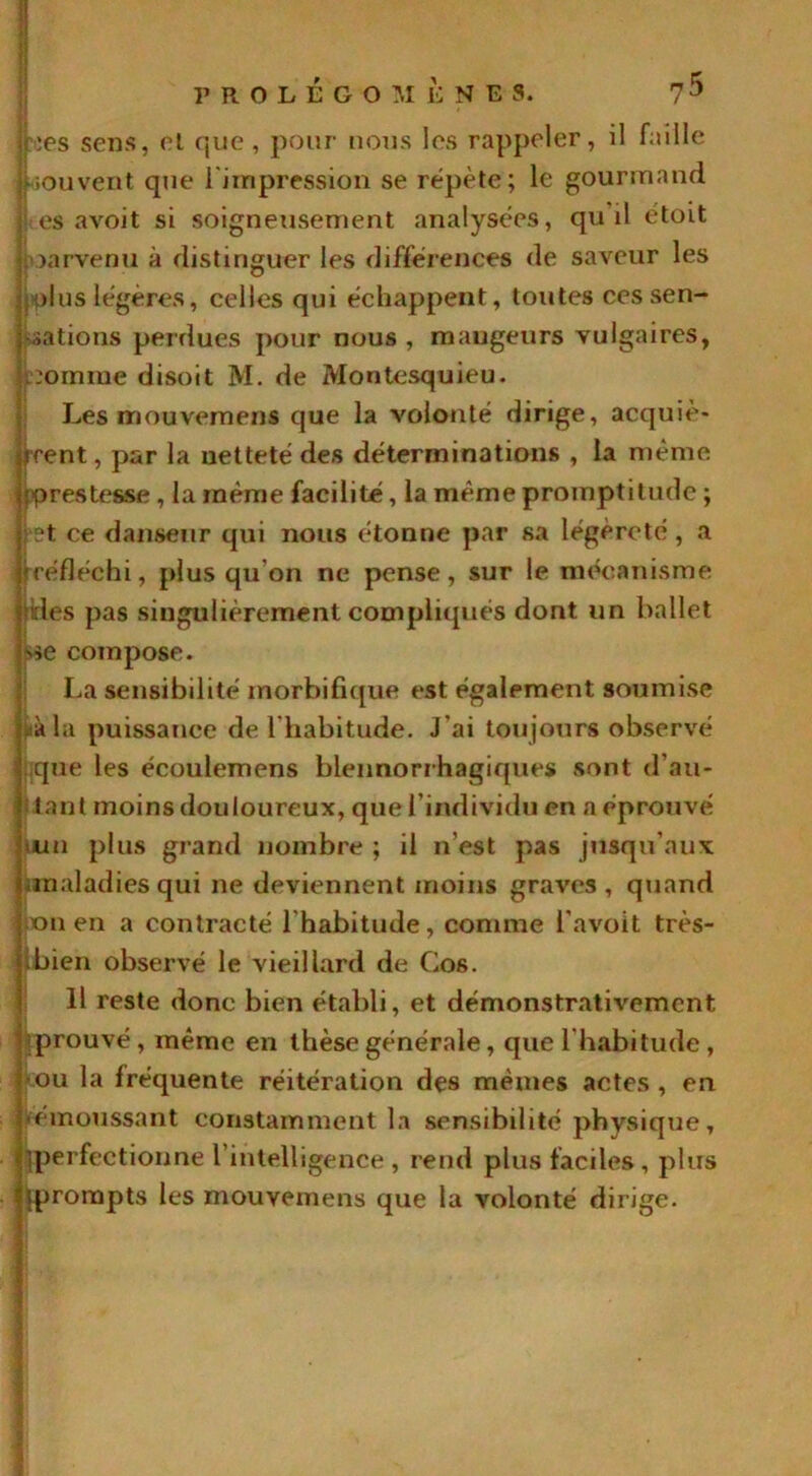 jhes sens, et que , pour nous les rappeler, il faille •souvent que l'impression se répète; le gourmand es a voit si soigneusement analysées, qu il étoit parvenu à distinguer les différences de saveur les plus légères, celles qui échappent, toutes ces sen- sations perdues pour nous , mangeurs vulgaires, :oinme disoit M. de Montesquieu. Les mouvemens que la volonté dirige, acquiè- rent , par la netteté des déterminations , la même prestesse, la même facilité, la même promptitude ; vet ce danseur qui nous étonne par sa légèreté , a t réfléchi, plus qu on ne pense, sur le mécanisme des pas singulièrement compliqués dont un ballet *>e compose. La sensibilité morbifique est également soumise aàla puissance de l'habitude. J'ai toujours observé .que les écoulemens blennorrhagiques sont d'au- tant moins douloureux, que l’individu en a éprouvé •un plus grand nombre ; il n'est pas jusqu'aux; ira al ad i es qui ne deviennent moins graves , quand on en a contracté l'habitude, comme l’avoit très- bien observé le vieillard de Cos. 11 reste donc bien établi, et démonstrativement [prouvé, même en thèse générale, que l'habitude, •ou la fréquente réitération des mêmes actes , en • émoussant constamment la sensibilité physique, perfectionne l'intelligence , rend plus faciles , plus prompts les mouvemens que la volonté dirige.