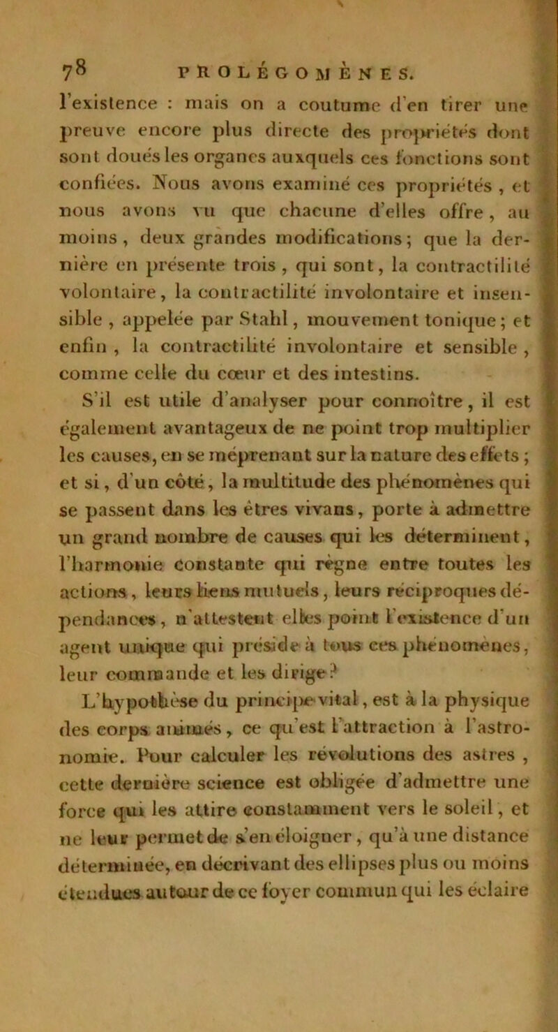 l'existence : mais on a coutume d’en tirer une preuve encore plus directe des propriétés dont sont doués les organes auxquels ces fonctions sont confiées. Nous avons examiné ces propriétés , et ■ nous avons vu que chacune d’elles offre, au moins, deux grandes modifications; que la der- ■] nière en présente trois , qui sont, la contractilité 1 volontaire, la contractilité involontaire et insen- i sible , appelée par Stahl, mouvement tonique; et \ enfin , la contractilité involontaire et sensible , î comme celle du cœur et des intestins. S’il est utile d’analyser pour connoître, il est également avantageux de ne point trop multiplier les causes, en se méprenant sur la nature des effets ; et si, d un côté, la multitude des phénomènes qui se passent dans les êtres vivans, porte à admettre un grand nombre de causes qui les déterminent, l’harmonie constante qui règne entre toutes les actions, leurs liens mutuels, leurs réciproques dé- pendances, n attestent elbes point l'existence d'un agent unique qui préside à tous ees.phénomènes, leur commande et les dirige? L’hvpotbése du principe vital, est à la physique des corps animés, ce qu'est l'attraction à l’astro- nomie. Pour calculer les révolutions des astres , cette dernière science est obligée d'admettre une force qui les attire constamment vers le soleil , et ne leur permet de s’en éloigner , qu’à une distance déterminée, en décrivant des ellipses plus ou moins étendues autour de ce loyer commun qui les éclaire