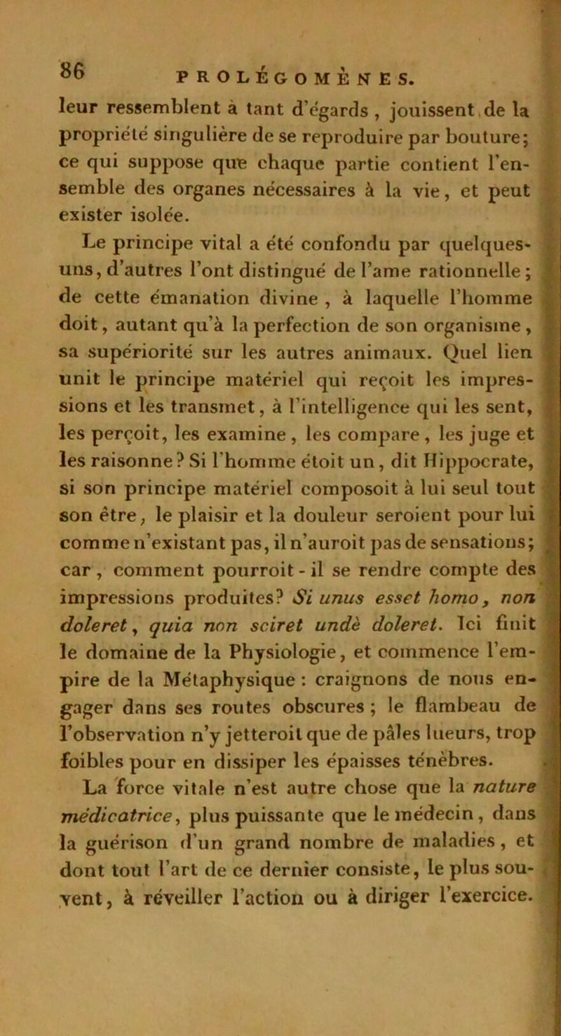 leur ressemblent à tant d'égards , jouissent de la propriété singulière de se reproduire par bouture; ce qui suppose que chaque partie contient l’en- semble des organes nécessaires à la vie, et peut exister isolée. Le principe vital a été confondu par quelques- uns, d’autres l’ont distingué de l’arae rationnelle; J de cette émanation divine , à laquelle l’homme doit, autant qu’à la perfection de son organisme , sa supériorité sur les autres animaux. Quel lien unit le principe matériel qui reçoit les impres- sions et les transmet, à l’intelligence qui les sent, les perçoit, les examine , les compare , les juge et les raisonne? Si l'homme étoit un, dit Hippocrate, si son principe matériel composoit à lui seul tout son être, le plaisir et la douleur seroient pour lui comme n’existant pas, iln’auroit pas de sensations; car , comment pourroit - il se rendre compte des impressions produites? Si unus esset homo, non doleret, quia non sciret undè doleret. Ici huit le domaine de la Physiologie, et commence l’em- pire de la Métaphysique : craignons de nous en- gager dans ses routes obscures ; le flambeau de l’observation n’y jetteroil que de pâles lueurs, trop foibles pour en dissiper les épaisses ténèbres. La force vitale n’est autre chose que la nature médicatrice, plus puissante que le médecin, dans la guérison d’un grand nombre de maladies, et dont tout l’art de ce dernier consiste, le plus sou- < vent, à réveiller l’action ou à diriger l’exercice.