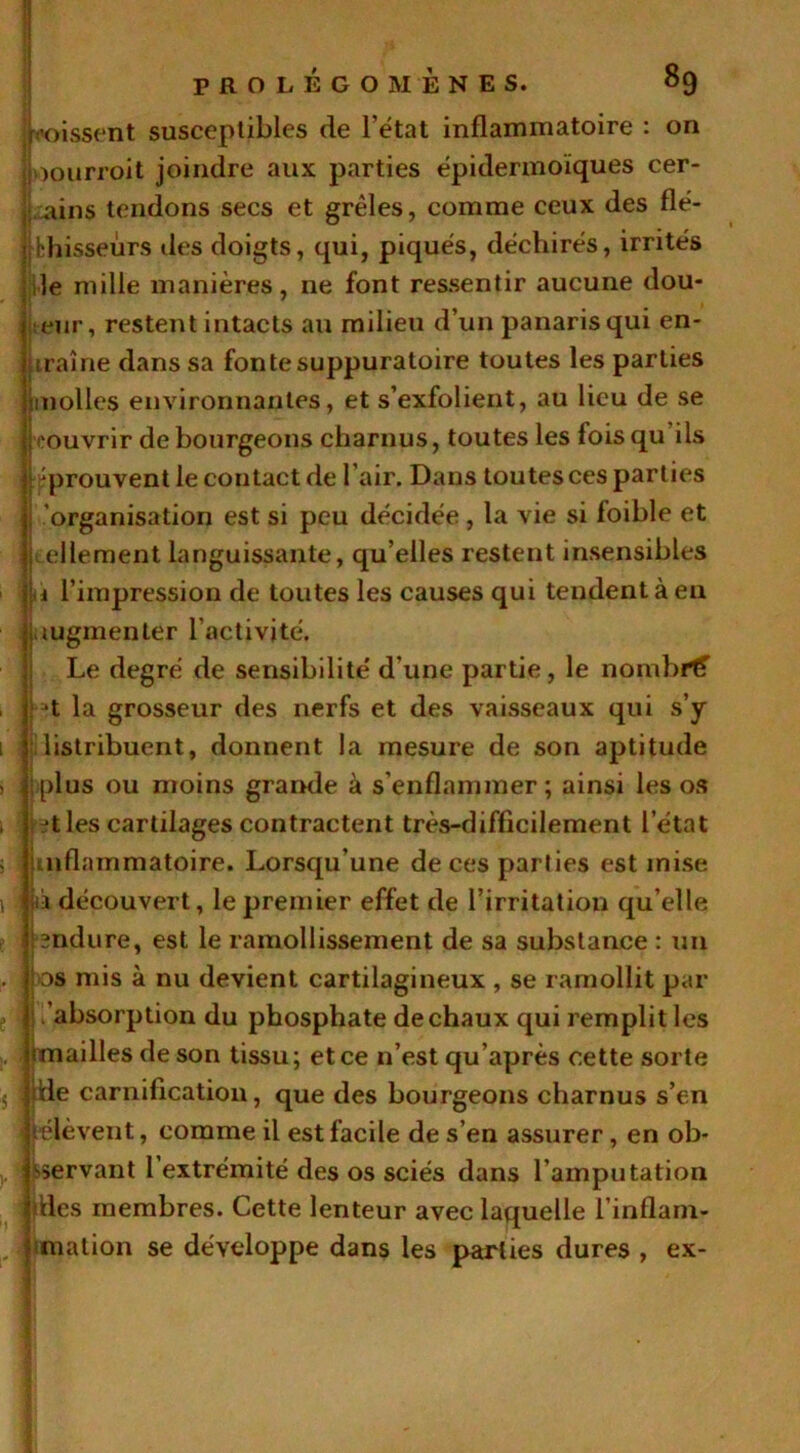 poissent susceptibles de l’état inflammatoire : on joourroit joindre aux parties épidermoïques cer- lains tendons secs et grêles, comme ceux des flé- chisseurs des doigts, qui, piqués, déchirés, irrités le mille manières, ne font ressentir aucune dou- leur, restent intacts au milieu d’un panaris qui en- traîne dans sa fonte suppuratoire toutes les parties molles environnantes, et s’exfolient, au lieu de se couvrir de bourgeons charnus, toutes les foisqu ils prouvent le contact de l’air. Dans tou tes ces parties organisation est si peu décidée , la vie si foible et 1 tellement languissante, qu’elles restent insensibles à l’impression de toutes les causes qui tendent à en augmenter l’activité. Le degré de sensibilité d'une partie, le norçibrtf , Jt la grosseur des nerfs et des vaisseaux qui s’y 1 distribuent, donnent la mesure de son aptitude s plus ou moins grande à s’enflammer; ainsi les os , ?t les cartilages contractent très-difficilement l etat ; ’uiflammatoire. Lorsqu’une de ces parties est mise 1 p découvert, le premier effet de l’irritation qu’elle bndure, est le ramollissement de sa substance : un . os mis à nu devient cartilagineux , se ramollit par ! /absorption du phosphate de chaux qui remplit les jrnailles de son tissu; et ce n’est qu’après cette sorte 5 die carnification, que des bourgeons charnus s’en t'élèvent, comme il est facile de s’en assurer, en ob- servant l’extrémité des os sciés dans l’amputation dles membres. Cette lenteur avec laquelle l’inflarn- , mation se développe dans les parties dures , ex-