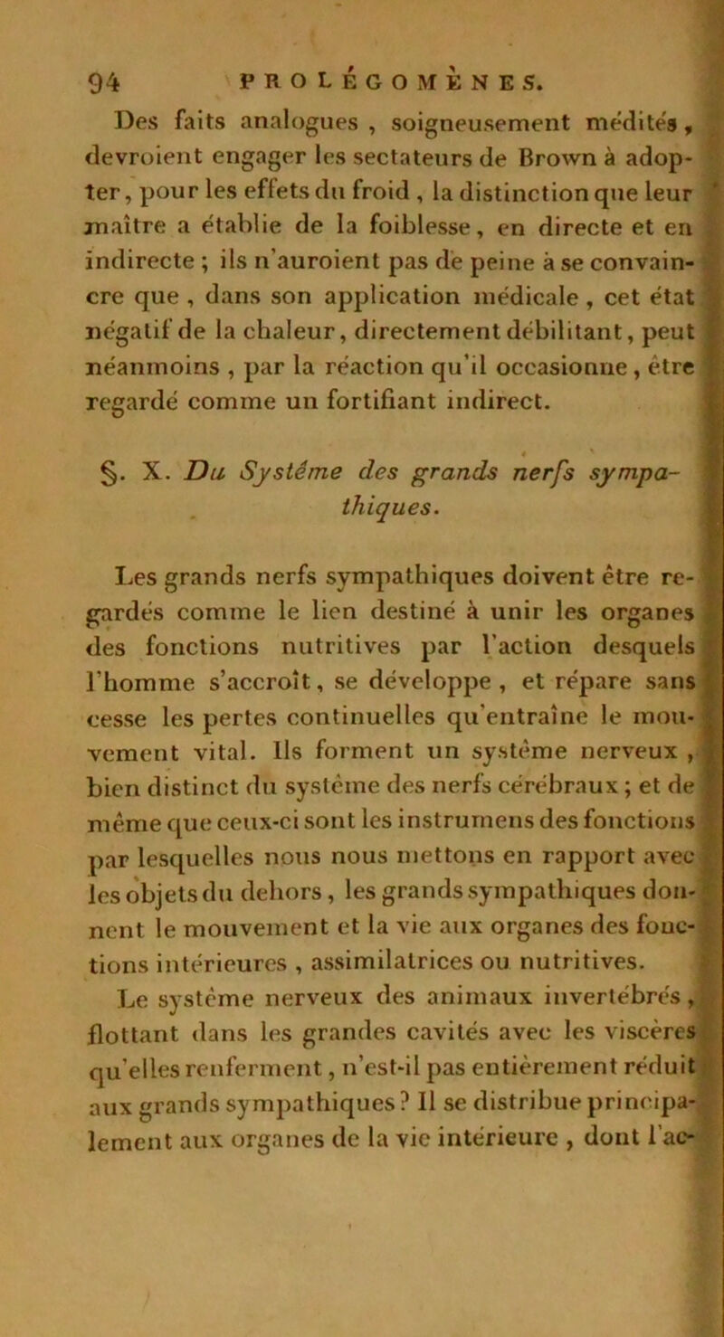 Des faits analogues, soigneusement médités, devroient engager les sectateurs de Brown à adop- ter, pour les effets du froid , la distinction que leur maître a établie de la foiblesse, en directe et en indirecte ; ils n’auroient pas de peine à se convain- cre que , dans son application médicale, cet état négatif de la chaleur, directement débilitant, peut I néanmoins , par la réaction qu’il occasionne, être | regardé comme un fortifiant indirect. §. X. Du Système des grands nerfs sympa- thiques. Les grands nerfs sympathiques doivent être re- gardés comme le lien destiné à unir les organes des fonctions nutritives par l’action desquels i l’homme s’accroît, se développe, et répare sans cesse les pertes continuelles qu’entraîne le mou- vement vital. Ils forment un système nerveux , bien distinct du système des nerfs cérébraux ; et de même que ceux-ci sont les instrurnens des fonctions par lesquelles nous nous mettons en rapport avec ! les objets du dehors, les grands sympathiques don- nent le mouvement et la vie aux organes des fonc- tions intérieures , assimilatrices ou nutritives. Le système nerveux des animaux invertébrés,! flottant dans les grandes cavités avec les viscères qu’elles renferment, n’est-il pas entièrement réduit aux grands sympathiques? Il se distribue principa- lement aux organes de la vie intérieure , dont l ac-