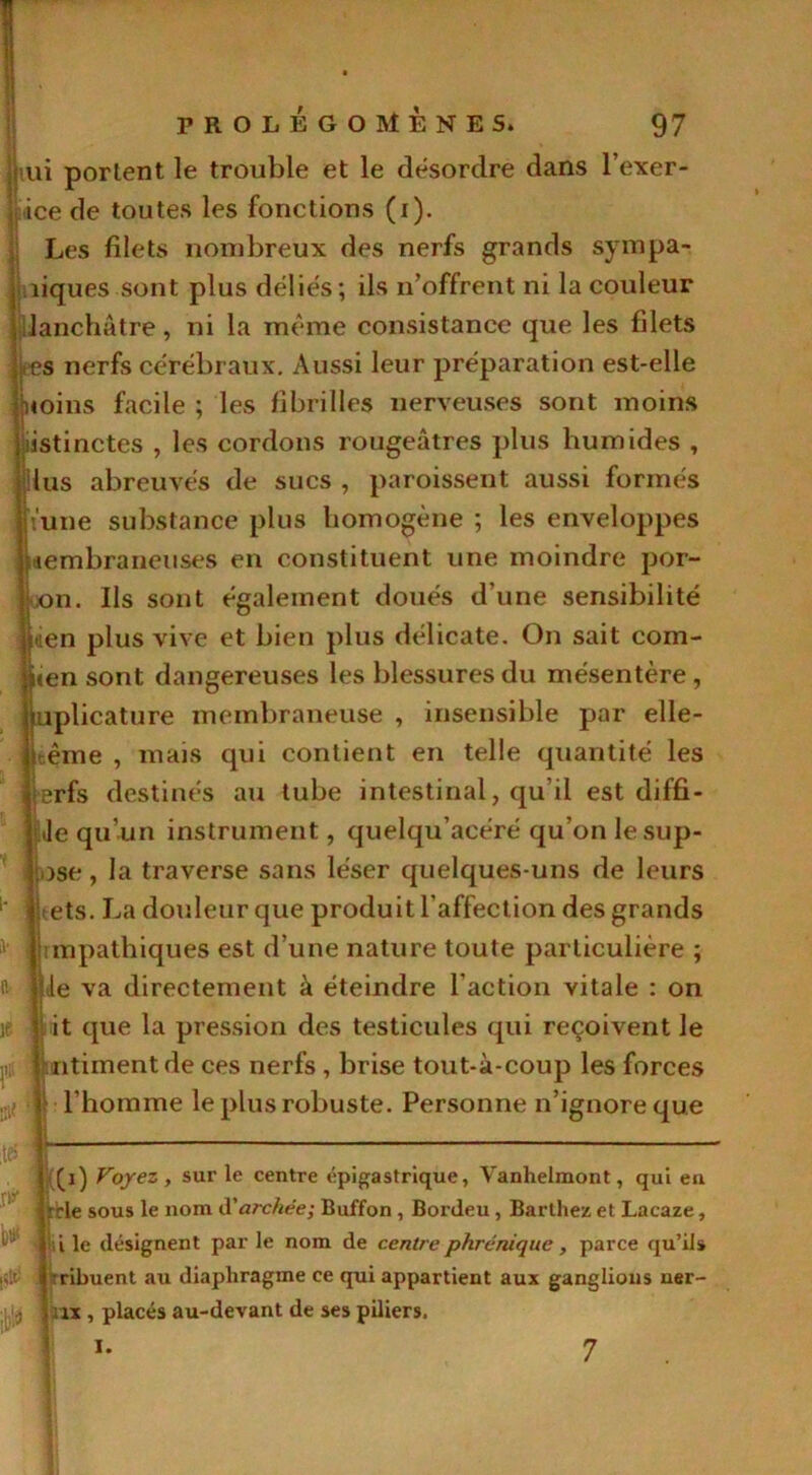 nui portent le trouble et le désordre dans l’exer- ice de toutes les fonctions (i). Les filets nombreux des nerfs grands sympa- niques sont plus déliés; ils n’offrent ni la couleur lanchâtre, ni la meme consistance que les filets s nerfs cérébraux. Aussi leur préparation est-elle jxoins facile ; les fibrilles nerveuses sont moins listinctes , les cordons rougeâtres plus humides , lus abreuvés de sucs , paroissent aussi formés l'une substance plus homogène ; les enveloppes membraneuses en constituent une moindre por- on. Ils sont également doués d’une sensibilité uien plus vive et bien plus délicate. On sait com- ien sont dangereuses les blessures du mésentère , uplicature membraneuse , insensible par elle- itême , mais qui contient en telle quantité les erfs destinés au tube intestinal, qu’il est diffi- Je qu’un instrument, quelqu’acéré qu’on le sup- ose, la traverse sans léser quelques-uns de leurs ets. La douleur que produit l’affection des grands mpathiques est d’une nature toute particulière ; le va directement à éteindre l’action vitale : on it que la pression des testicules qui reçoivent le [intiment de ces nerfs , brise tout-à-coup les forces l’homme le plus robuste. Personne n’ignore que bti< (i) Voyez, sur le centre épigastrique, Vanhelmont, qui en trie sous le nom d'archée; Buffon , Bordeu , Barthez et Lacaze, i le désignent par le nom de centre phrénique, parce qu’ils -ribuent au diaphragme ce qui appartient aux ganglions uer- ix , placés au-devant de ses piliers. *• 7