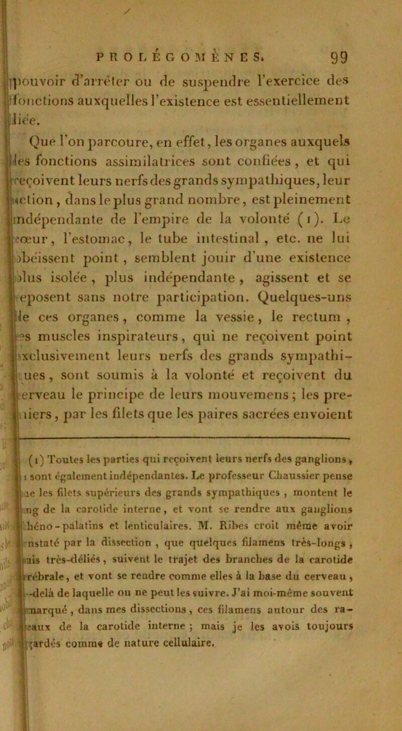 '.pouvoir d’arrêter ou de suspendre l’exercice des fonctions auxquelles l’existence est essentiellement ,'iiée. Que l’on parcoure, en effet, les organes auxquels (es fonctions assimilatrices sont confiées, et qui reçoivent leurs nerfs des grands sympathiques, leur «dion, dans le plus grand nombre, est pleinement indépendante de l’empire de la volonté (i). Le cœur, l’estomac, le tube intestinal, etc. ne lui obéissent j:>oint , semblent jouir d une existence plus isolée , plus indépendante , agissent et se Reposent sans notre participation. Quelques-uns Ile ces organes , comme la vessie, le rectum , :'?s muscles inspirateurs, qui ne reçoivent point ] exclusivement leurs nerfs des grands sympathi- ques, sont soumis à la volonté et reçoivent du erveau le principe de leurs mouvemens; les pre- miers , par les filets que les paires sacrées envoient i (i) Toules les parties qui reçoivent leurs nerfs des ganglions, \ i sont également indépendantes. Le professeur Chaussier pense 1 îe les fdets supérieurs des grands sympathiques , montent le 1 ng de la carotide interne, et vont se rendre aux ganglions * heno-palatins et lenticulaires. M. Ribes croit même avoir ,|f ; nstaté par la dissection , que quelques filamens très-longs , - : ais très-déliés, suivent le trajet des branches de la carotide iirébrale, et vont se rendre comme elles à la base du cerveau , i -delà de laquelle on ne peut les suivre. J’ai moi-même souvent 1J )marqué, dans mes dissections, ces filamens autour des ra- :‘aux de la carotide interne; mais je les avois toujours UC ;ardés comme de nature cellulaire, *