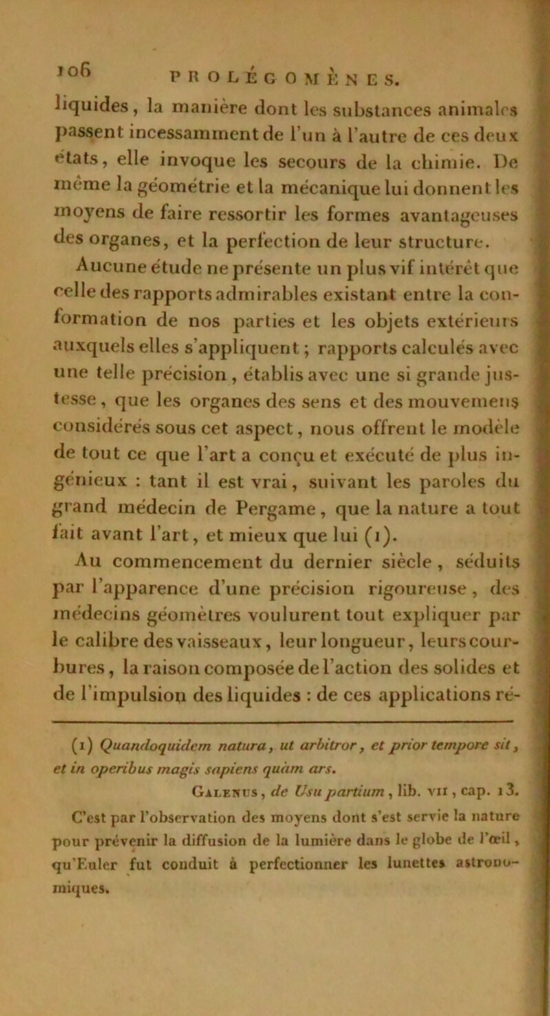 jo6 liquides, la manière dont les substances animales J>assent incessamment de l’un à l’autre de ces deux états, elle invoque les secours de la chimie. De meme la géométrie et la mécanique lui donnent les moyens de faire ressortir les formes avantageuses des organes, et la perfection de leur structure. Aucune étude ne présente un plus vif intérêt que celle des rapports admirables existant entre la con- formation de nos parties et les objets extérieurs auxquels elles s’appliquent ; rapports calculés avec une telle précision , établis avec une si grande jus- tesse , que les organes des sens et des mouvement considérés sous cet aspect, nous offrent le modèle de tout ce que l'art a conçu et exécuté de plus in- génieux : tant il est vrai, suivant les paroles du grand médecin de Pergame , que la nature a tout fait avant l’art, et mieux que lui (i). Au commencement du dernier siècle , séduits par l’apparence d’une précision rigoureuse, des médecins géomètres voulurent tout expliquer par le calibre des vaisseaux, leur longueur, leurs cour- bures, la raison composée de l’action des solides et de l'impulsion des liquides : de ces applications ré- ( i ) Quandoquidcrn natura, ut arbitror, et prior ternpore sit, et in operibus magis sapiens quàm ars. Galenus, de Usupartium, lib. vu , cap. i3. C’est par l’observation des moyens dont s’est servie la nature pour prévenir la diffusion de la lumière dans le globe de l’œil, qu’Euler fut conduit à perfectionner les lunettes astrono- miques.