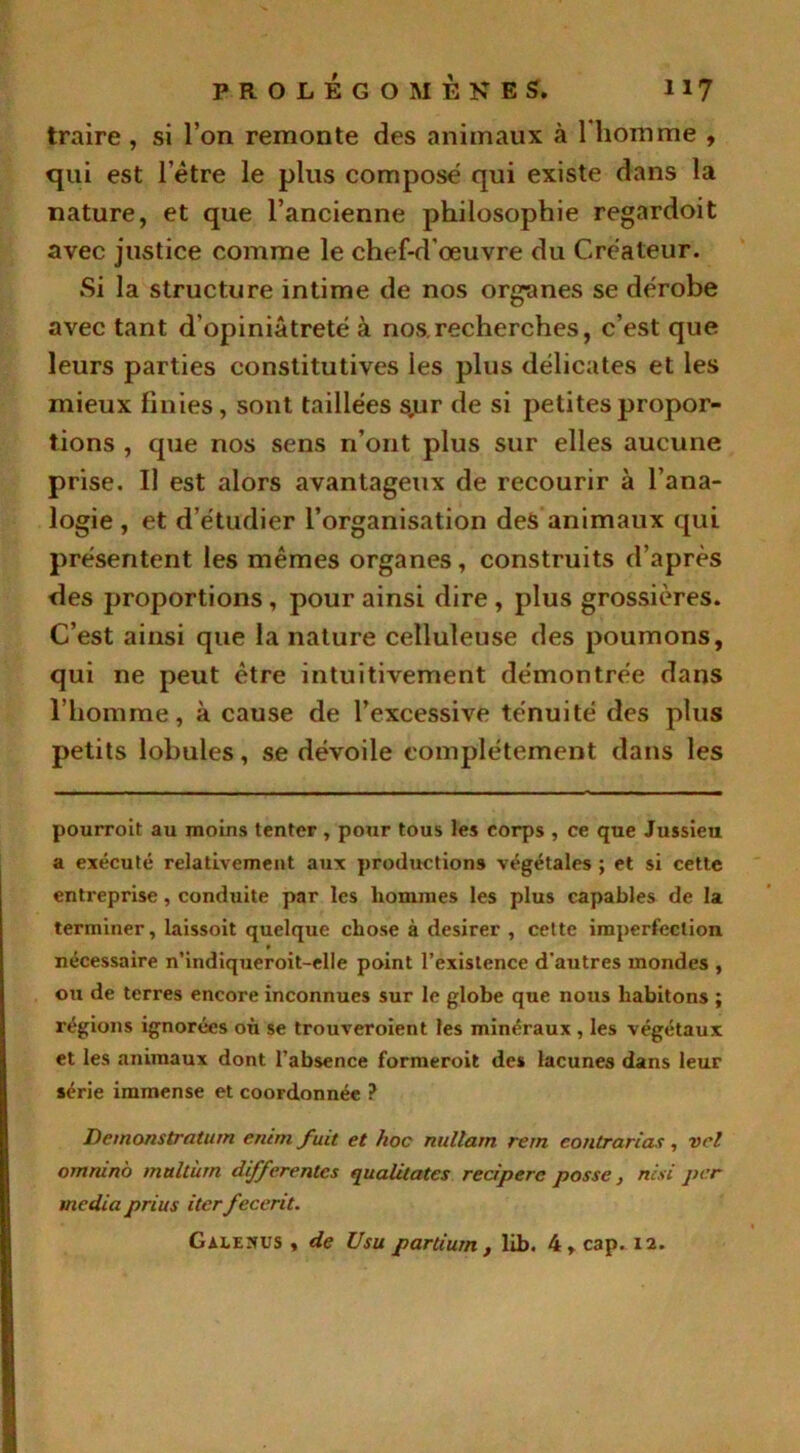 traire , si l’on remonte des animaux à l'homme , qui est l'être le plus composé qui existe dans la nature, et que l’ancienne philosophie regardoit avec justice comme le chef-d'œuvre du Créateur. Si la structure intime de nos organes se dérobe avec tant d’opiniâtreté à nos.recherches, c’est que leurs parties constitutives les plus délicates et les mieux Finies, sont taillées s.ur de si petites propor- tions , que nos sens n’ont plus sur elles aucune prise. Il est alors avantageux de recourir à l’ana- logie , et d’étudier l’organisation des animaux qui présentent les mêmes organes, construits d’après des proportions, pour ainsi dire , plus grossières. C’est ainsi que la nature celluleuse des poumons, qui ne peut être intuitivement démontrée dans l’homme, à cause de l’excessive ténuité des plus petits lobules, se dévoile complètement dans les pourroit au moins tenter , pour tous les corps , ce que Jussieu a exécuté relativement aux productions végétales ; et si cette entreprise, conduite par les hommes les plus capables de la terminer, laissoit quelque chose à desirer , celte imperfection » nécessaire n’indiqueroit-elle point l’existence d'autres mondes , ou de terres encore inconnues sur le globe que nous habitons ; régions ignorées où se trouveroient les minéraux , les végétaux et les animaux dont l’absence formerait des lacunes dans leur série immense et coordonnée ? Demonstratum enim fuit et hoc nullam rem contrarias, vel omrunb multùrn differentes qualitates recipere posse} nisi per media prius iter fecerit.