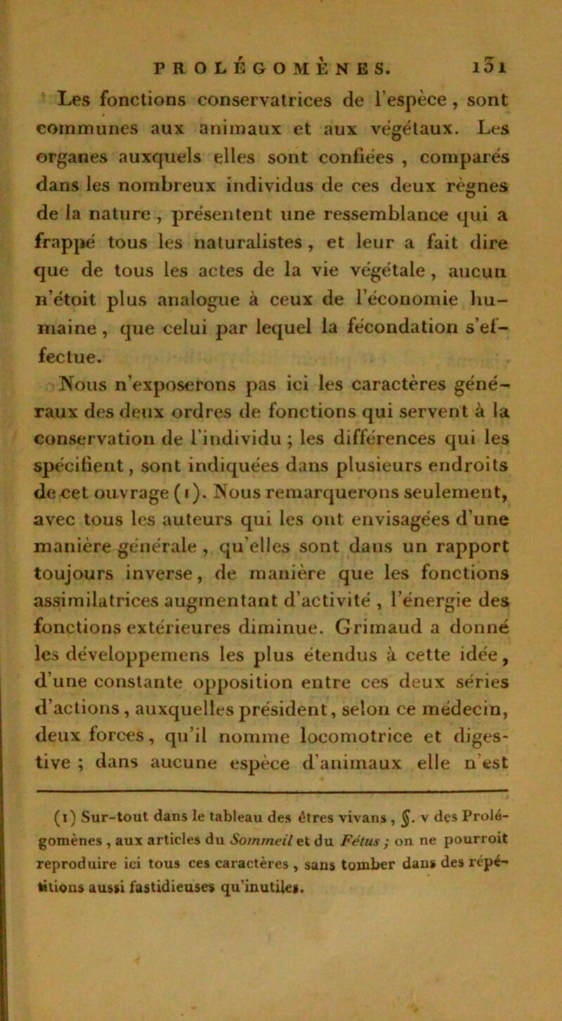 Les fonctions conservatrices de l’espèce , sont communes aux animaux et aux végétaux. Les organes auxquels elles sont confiées , comparés dans les nombreux individus de ces deux règnes de la nature , présentent une ressemblance qui a frappé tous les naturalistes , et leur a fait dire que de tous les actes de la vie végétale , aucun n’étoit plus analogue à ceux de l’économie hu- maine , que celui par lequel la fécondation s’ef- fectue. Nous n’exposerons pas ici les caractères géné- raux des deux ordres de fonctions qui servent à la conservation de l’individu ; les différences qui les spécifient, sont indiquées dans plusieurs endroits de cet ou vrage (i). Nous remarquerons seulement, avec tous les auteurs qui les ont envisagées d’une manière générale , qu elles sont dans un rapport toujours inverse, de manière que les fonctions assimilatrices augmentant d’activité , l’énergie des fonctions extérieures diminue. Grimaud a donné les développemens les plus étendus à cette idée, d’une constante opposition entre ces deux séries d’actions, auxquelles président, selon ce médecin, deux forces, qu’il nomme locomotrice et diges- tive ; dans aucune espèce d’animaux elle n est (i) Sur-tout dans le tableau des êtres vivans, §. v des Prolé- gomènes , aux articles du Sommeil et du Fétus ; on ne pourroit reproduire ici tous ces caractères , sans tomber dans des répé- titions aussi fastidieuses qu'inutiles.