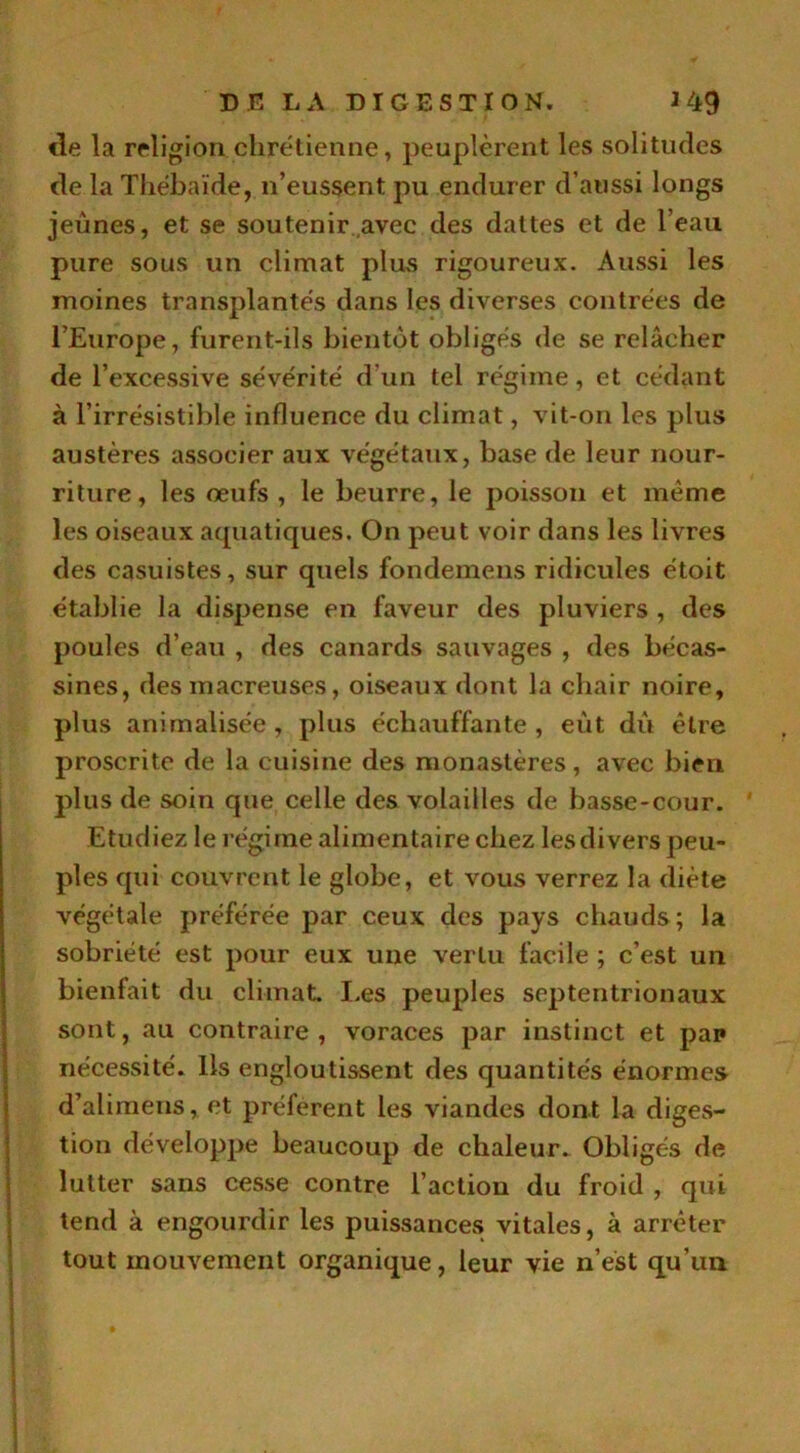 de la religion chrétienne, peuplèrent les solitudes de la Thébaïde, n’eussent pu endurer d’aussi longs jeunes, et se soutenir avec des dattes et de l’eau pure sous un climat plus rigoureux. Aussi les moines transplantés dans les diverses contrées de l’Europe, furent-ils bientôt obligés de se relâcher de l’excessive sévérité d’un tel régime, et cédant à l’irrésistible influence du climat, vit-on les plus austères associer aux végétaux, base de leur nour- riture, les œufs , le beurre, le poisson et même les oiseaux acpiatiques. On peut voir dans les livres des casuistes, sur quels fondemens ridicules étoit établie la dispense en faveur des pluviers , des poules d’eau , des canards sauvages , des bécas- sines, des macreuses, oiseaux dont la chair noire, plus animalisée, plus échauffante, eût dû être proscrite de la cuisine des monastères, avec bien plus de soin que celle des volailles de basse-cour. Etudiez le régime alimentaire chez les divers peu- ples qui couvrent le globe, et vous verrez la diète végétale préférée par ceux des pays chauds ; la sobriété est pour eux une vertu facile ; c’est un bienfait du climat. Les peuples septentrionaux sont, au contraire , voraces par instinct et pap nécessité. Ils engloutissent des quantités énormes d’alimens, et préfèrent les viandes dont la diges- tion développe beaucoup de chaleur. Obligés de lutter sans cesse contre l’action du froid , qui tend à engourdir les puissances vitales, à arrêter tout mouvement organique, leur vie n’est qu’un