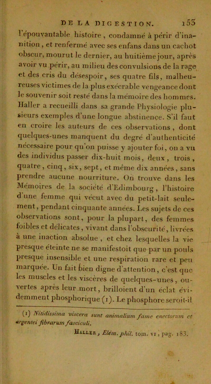 1 épouvantable histoire , condamné à périr d'ina- nition , et renfermé avec ses enfans dans un cachot obscur, mourut le dernier, au huitième jour, après avoir vu périr, au milieu des convulsions de la rage et des cris du désespoir, ses quatre fils, malheu- reuses victimes de la plus exécrable vengeance dont le souvenir soit resté dans la mémoire des hommes. Haller a recueilli dans sa grande Physiologie plu- sieurs exemples d’une longue abstinence. S’il faut en croire les auteurs de ces observations , dont quelques-unes manquent du degré d’authenticité nécessaire pour qu on puisse y ajouter foi, on a vu des individus passer dix-huit mois, deux , trois , quatre, cinq, six, sept, et même dix années, sans prendre aucune nourriture. On trouve dans les Mémoires de la société d’Edimbourg , l’histoire d une femme qui vécut avec du petit-lait seule- ment , pendant cinquante années. Les sujets de ces observations sont, pour la plupart, des femmes foibles et délicates, vivant dans 1 obscurité, livrées à une inaction absolue , et chez lesquelles la vie presque éteinte ne se manifestoit que par un pouls presque insensible et une respiration rare et peu marquée. Un fait tien digne d attention, c’est que les muscles et les viscères de quelques-unes, ou- vertes après leur.mort, brilloient d un éclat évi- demment phosphorique (i). Le phosphore seroil-il (i) JS itidissana vtscera sunt animnlium famé cnectorum et argentei fibraruin fasciculi. Haller, JElem.phil. tom. vi, pag. ) 83.