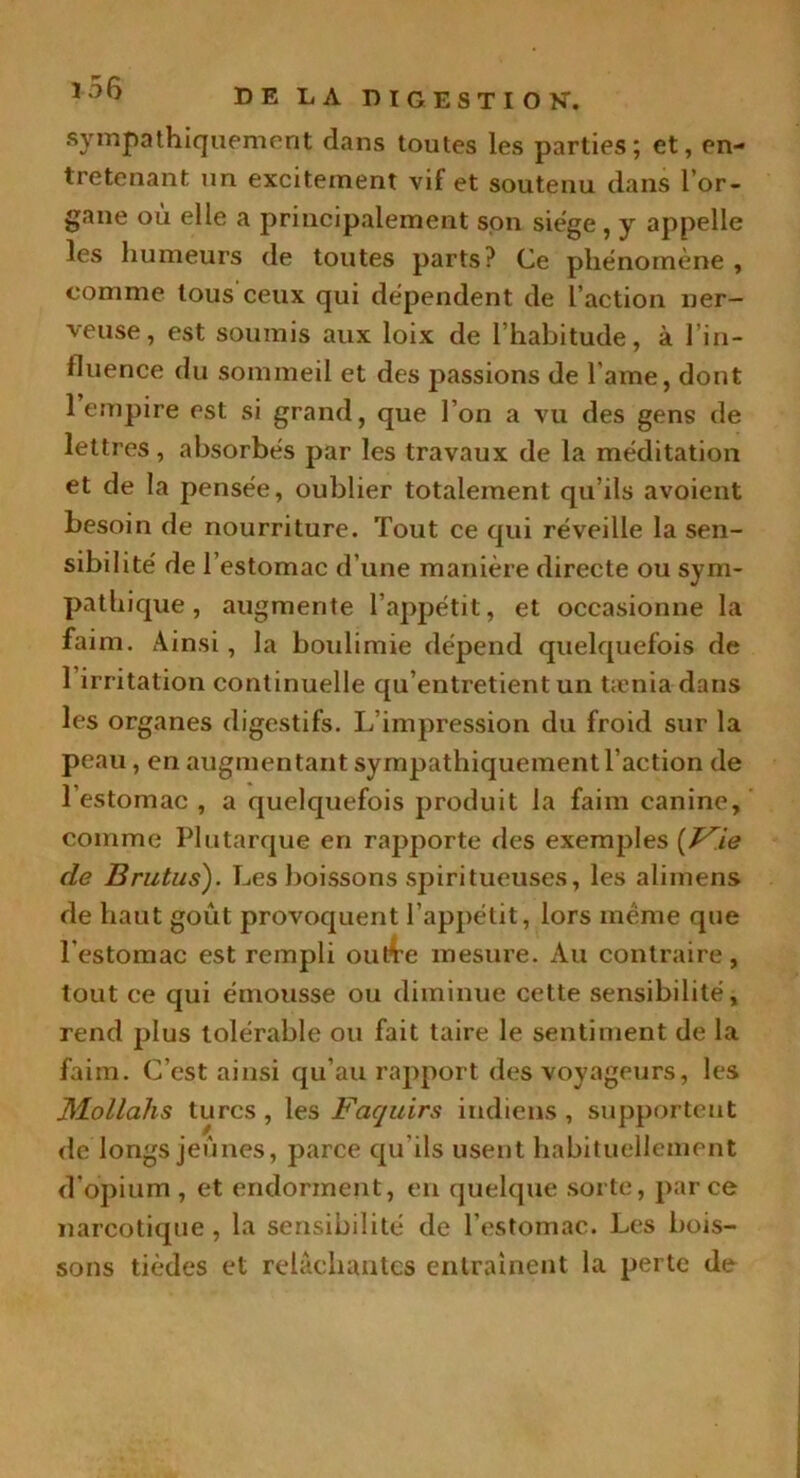 sympathiquement dans toutes les parties; et, en- tretenant un excitement vif et soutenu dans l’or- gane où elle a principalement son siège , y appelle les humeurs de toutes parts? Ce phénomène , comme tous ceux qui dépendent de l’action ner- veuse, est soumis aux loix de l’habitude, à l’in- fluence du sommeil et des passions de l ame, dont 1 empire est si grand, que l’on a vu des gens de lettres, absorbés par les travaux de la méditation et de la pensée, oublier totalement qu’ils avoient besoin de nourriture. Tout ce qui réveille la sen- sibilité de l’estomac d’une manière directe ou sym- pathique , augmente l’appétit, et occasionne la faim. Ainsi, la boulimie dépend quelquefois de 1 irritation continuelle qu’entretient un tænia dans les organes digestifs. L'impression du froid sur la peau, en augmentant sympathiquement l’action de l’estomac , a quelquefois produit la faim canine, comme Plutarque en rapporte des exemples (Vie de Brutus). Les boissons spiritueuses, les alimens de haut goût provoquent l’appétit, lors même que l’estomac est rempli ou&e mesure. Au contraire, tout ce qui émousse ou diminue cette sensibilité, rend plus tolérable ou fait taire le sentiment de la faim. C’est ainsi qu’au rapport des voyageurs, les Mollahs turcs , les Faquirs indiens , supportent de longs jeûnes, parce qu'ils usent habituellement d’opium, et endorment, en quelque sorte, parce narcotique, la sensibilité de l’estomac. Les bois- sons tièdes et relâchantes entraînent la perte de