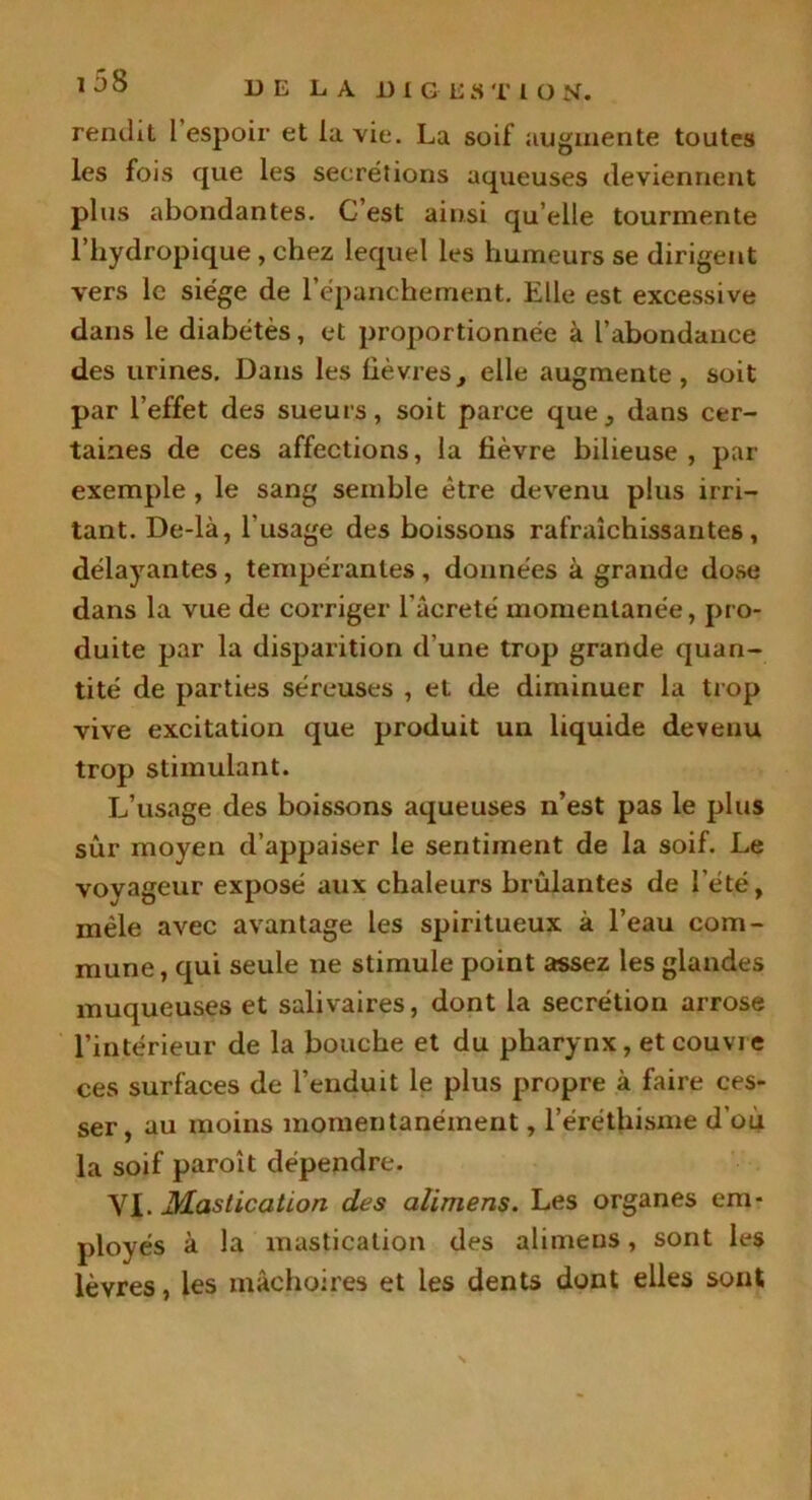 rendit l espoir et ia vie. La soif augmente toutes les fois que les secrétions aqueuses deviennent plus abondantes. C’est ainsi qu’elle tourmente l’hydropique , chez lequel les humeurs se dirigent vers le siège de l’épanchement. Elle est excessive dans le diabètes, et proportionnée à l’abondance des urines. Dans les lièvres, elle augmente, soit par l’effet des sueurs, soit parce que, dans cer- taines de ces affections, la lièvre bilieuse, par exemple , le sang semble être devenu plus irri- tant. De-là, l’usage des boissons rafraîchissantes, délayantes, tempérantes, données à grande dose dans la vue de corriger l’âcreté momentanée, pro- duite par la disparition d'une trop grande quan- tité de parties séreuses , et de diminuer la trop vive excitation que produit un liquide devenu trop stimulant. L’usage des boissons aqueuses n’est pas le plus sûr moyen d’appaiser le sentiment de la soif. Le voyageur exposé aux chaleurs brûlantes de l’été, mêle avec avantage les spiritueux à l’eau com- mune , qui seule ne stimule point assez les glandes muqueuses et salivaires, dont la secrétion arrose l’intérieur de la bouche et du pharynx, et couvre ces surfaces de l’enduit le plus propre à faire ces- ser, au moins momentanément, l’éréthisme d’où la soif paroît dépendre. VI. Mastication des alimens. Les organes em- ployés à la mastication des alimens, sont les lèvres, les mâchoires et les dents dont elles sont