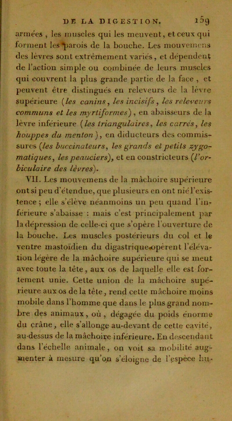 années , les muscles qui les meuvent, et ceux qui forment les parois de la bouche. Les mouvemens des lèvres sont extrêmement varies, et dépendent de l’action simple ou combinée de leurs muscles qui couvrent la plus grande partie de la face , et peuvent être distingués eu releveurs de la lèvre supérieure [les canins, les incisifs, les releveurs communs et les myrtiformes), en abaisseurs de la lèvre inférieure (les triangulaires, les carrés, les houppes du menton ), en diducteurs des commis- sures (les buccinateurs, les grands et petits zygo- matiques, les peauciers), et en constricteurs {T or- hiculaire des lèvres'). VII. Les mouvemens de la mâchoire supérieure ont si peu d étendue, que plusieurs en ont nié l’exis- tence ; elle s’élève néanmoins un peu quand l'in- férieure s’abaisse : mais c’est principalement par la dépression de celle-ci que s’opère l ouverture de la bouche. Les muscles postérieurs du col et le ventre mastoïdien du digastrique«opèrent l’éléva- tion légère de la mâchoire supérieure qui se meut avec toute la tête, aux os de laquelle elle est for- tement unie. Cette union de la mâchoire supé- rieure aux os de la tête, rend cette mâchoire moins mobile dans l’homme que dans le plus grand nom- bre des animaux, où, dégagée du poids énorme du crâne, elle s’allonge au-devant de cette cavité, au-dessus de la mâchoire inférieure. En descendant dans l'échelle animale, on voit sa mobilité aug- menter à mesure qu’osa s’éloigne de l’espèce h,il-