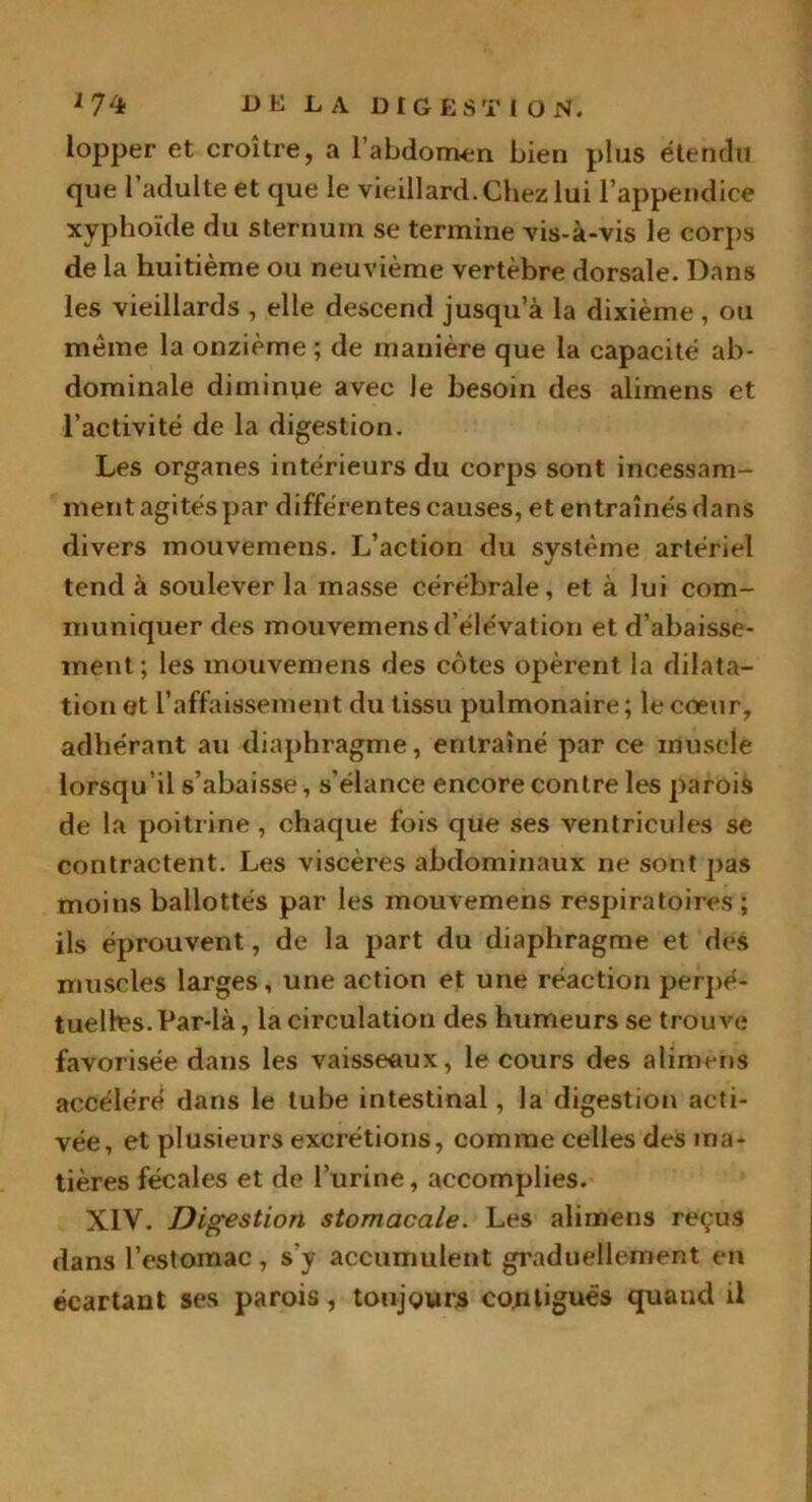 iopper et croître, a l'abdomen bien plus étendu que 1 adulte et que le vieillard.Chez lui l’appendice xyphoïde du sternum se termine vis-à-vis le corps de la huitième ou neuvième vertèbre dorsale. Dans les vieillards , elle descend jusqu’à la dixième , ou même la onzième ; de manière que la capacité ab- dominale diminue avec Je besoin des alimens et l’activité de la digestion. Les organes intérieurs du corps sont incessam- ment agités par différentes causes, et entraînés dans divers mouvemens. L’action du système artériel tend à soulever la masse cérébrale, et à lui com- muniquer des mouvemens d’élévation et d’abaisse- ment; les mouvemens des côtes opèrent la dilata- tion et l’affaissement du tissu pulmonaire; le cœur, adhérant au diaphragme, entraîné par ce muscle lorsqu’il s’abaisse, s’élance encore contre les parois de la poitrine, chaque fois que ses ventricules se contractent. Les viscères abdominaux ne sont pas moins ballottés par les mouvemens respiratoires; ils éprouvent, de la part du diaphragme et des muscles larges, une action et une réaction perpé- tuelles. Par-là , la circulation des humeurs se trouve favorisée dans les vaisseaux, le cours des alimens accéléré dans le tube intestinal, la digestion acti- vée, et plusieurs excrétions, comme celles des ma- tières fécales et de burine, accomplies. XIV. Digestion stomacale. Les alimens reçus dans l’estomac, s'y accumulent graduellement en écartant ses parois, toujours contiguës quand il