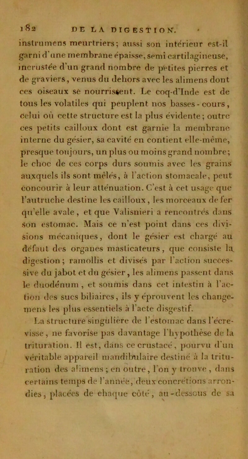 instruments meurtriers; aussi son intérieur est-il garni rl'une membrane épaisse, semi cartilagineuse, incrustée d’un grand nombre de petites pierres et de graviers, venus du dehors avec les alimens dont ces oiseaux se nourrissent. Le coq-d’Inde est de tous les volatiles qui peuplent, nos basses-cours, celui où cette structure est la plus évidente ; outre ces petits cailloux dont est garnie la membrane interne du gésier, sa cavité en contient elle-même, presque toujours, un plus ou moins grand nombre; le choc de ces corps durs soumis avec les grains auxquels ils sont mêlés, à l’action stomacale, peut concourir à leur atténuation. C’est à cet usage que l’autruche destine les cailloux, les morceaux de fer qu’elle avale, et que Valisnieri a rencontrés dans Son estomac. Mais ce n’est point dans ces divi- sions mécaniques, dont le gésier est chargé au défaut des organes masticateurs, que consiste la digestion ; ramollis et divisés par l'action succes- sive du jabot et du gésier, les alimens passent dans le duodénum , et soumis dans cet intestin à l’ac- tion des sucs biliaires, ils y éprouvent les ehange- mens les plus essentiels à l'acte disgestif. La structure singulière de l’estomac dans l’écre- visse , ne favorise pas davantage l'hypothèse de la trituration. 11 est, dans ce crustacé, pourvu d’un véritable appareil mandibulaire destiné à la tritu- ration des alimens; en outre, I on y trouve , dans certains temps de l'année, deux concrétions arron- dies, placées de chaque côté, au-dessous de sa