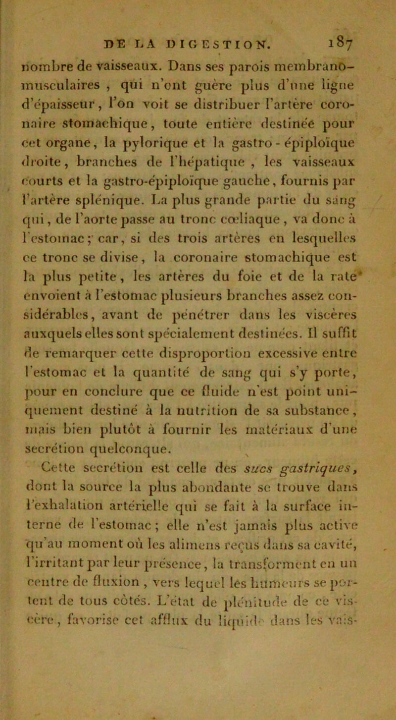 nombre de vaisseaux. Dans ses parois membranô- inusculaires , qui n’ont guère plus d’une ligne d’épaisseur, l’on voit se distribuer l’artère coro- naire stomachique, toute entière destinée pour cet organe, la pylorique et la gastro-épiploïque droite, branches de l’hépatique, les vaisseaux courts et la gastro-épiploïque gauche, fournis par l’artère splénique. La plus grande partie du sang qui, de l’aorte passe au tronc cœliaque , va donc à l'estomac ; car, si des trois artères en lesquelles ce tronc se divise, la coronaire stomachique est la plus petite, les artères du foie et de la rate* envoient à l’estomac plusieurs branches assez con- sidérables, avant de pénétrer dans les viscères auxquels elles sont spécialement destinées. Il suffit de remarquer cette disproportion excessive entre l’estomac et la quantité de sang qui s’y porte, pour en conclure que ce fluide n'est point uni- quement destiné à la nutrition de sa substance, mais bien plutôt à fournir les matériaux d’une secrétion quelconque. Cette secrétion est celle des sucs gastriques, dont la source la plus abondante se trouve dans l’exhalation artérielle qui se fait à la surface in- terne de l’estotnac ; elle n’est jamais plus active qu’au moment où les alimens reçus dans sa cavité, l’irritant par leur présence, la transforment en un centre de fluxion , vers lequel les humeurs se por- tent de tous cotés. L’état de plénitude de ce vis- cère, favorise cet afflux du îiquid- dans les vais-