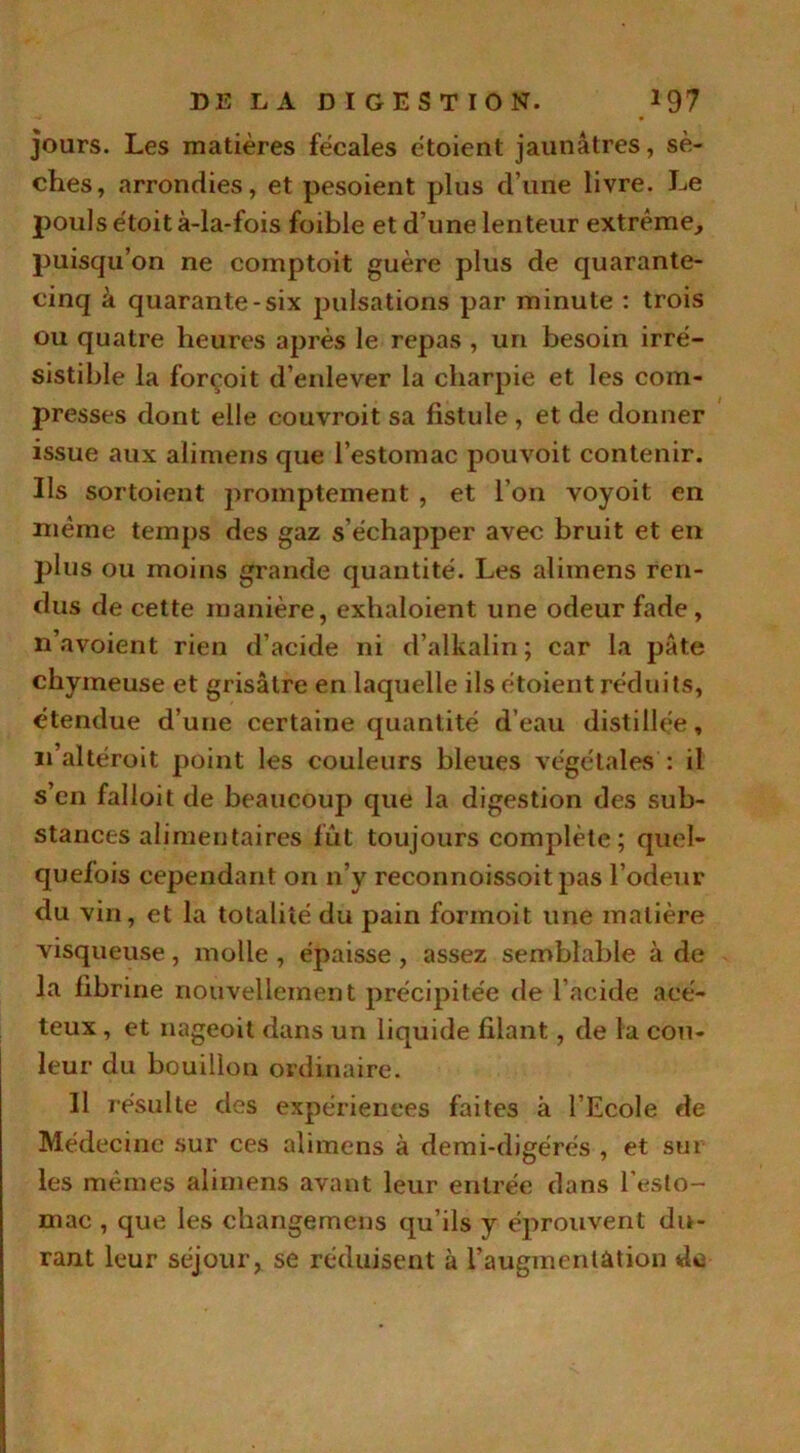 jours. Les matières fécales étoient jaunâtres, sè- ches, arrondies, et pesoient plus d’une livre. Le pouls étoit à-la-fois foible et d’une lenteur extrême, puisqu’on ne comptoit guère plus de quarante- cinq à quarante-six pulsations par minute : trois ou quatre heures après le repas , un besoin irré- sistible la forçoit d’enlever la charpie et les com- presses dont elle couvroit sa fistule , et de donner issue aux alimens que l’estomac pouvoit contenir. Ils sortoient promptement , et l’on voyoit en même temps des gaz s’échapper avec bruit et en plus ou moins grande quantité. Les alimens ren- dus de cette manière, exlialoient une odeur fade, n’avoient rien d’acide ni d’alkalin; car la pâte chymeuse et grisâtre en laquelle ils étoient réduits, étendue d’une certaine quantité d’eau distillée, n’altéroit point les couleurs bleues végétales : il s’en falloit de beaucoup que la digestion des sub- stances alimentaires fût toujours complète; quel- quefois cependant on n’y reconnoissoit pas l’odeur du vin, et la totalité du pain formoit une matière visqueuse, molle , épaisse , assez semblable à de la fibrine nouvellement précipitée de l’acide aeé- teux , et nageoit dans un liquide filant, de la cou- leur du bouillon ordinaire. 11 résulte des expériences faites à l’Ecole de Médecine sur ces alimens à demi-digérés , et sut les mêmes alimens avant leur entrée dans l'esto- mac , que les changemens qu’ils y éprouvent du- rant leur séjour, se réduisent à l’augmentation de